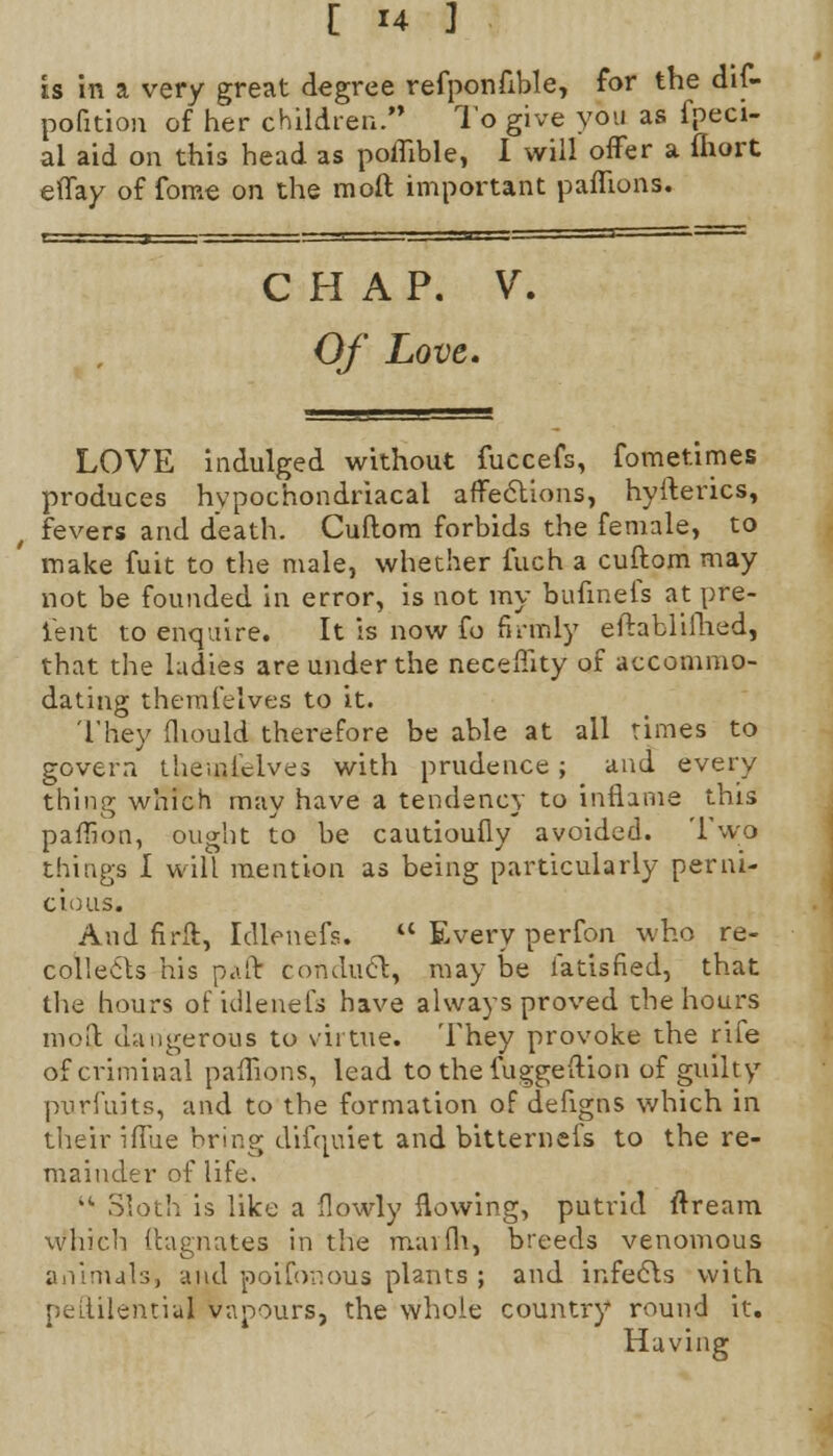 is in a very great degree refponflble, for the dif- pofition of her children. To give you as fpeci- al aid on this head as poflible, I will offer a fhort effay of fome on the mod important paffions. CHAP. V. Of Love* LOVE indulged without fuccefs, fometimes produces hypochondriacal affections, hyfterics, fevers and death. Cuftom forbids the female, to make fuit to the male, whether fuch a cuftom may not be founded in error, is not my bufinefs at pre- sent to enquire. It is now £b firmly eftablifhed, that the ladies are under the necemty of accommo- dating themfelves to it. They fhould therefore be able at all rimes to govern themidves with prudence ; and every thing which may have a tendency to inflame this paflion, ought to be cautioufly avoided. Two things I will mention as being particularly perni- cious. And firft, Idlenefs.  Every perfon who re- collects his paft conduct, may be iatisfied, that the hours of idlenefs have always proved the hours moil dangerous to virtue. They provoke the rife of criminal paffions, lead to the fuggeflion of guilty purfuits, and to the formation of defigns which in their iffue bring difquiet and bitternefs to the re- mainder of life. '* Sloth is like a flowly flowing, putrid ftream which ftagnates in the maifh, breeds venomous animals, and poifonous plants ; and infects with peftilential vapours, the whole country round it. Having