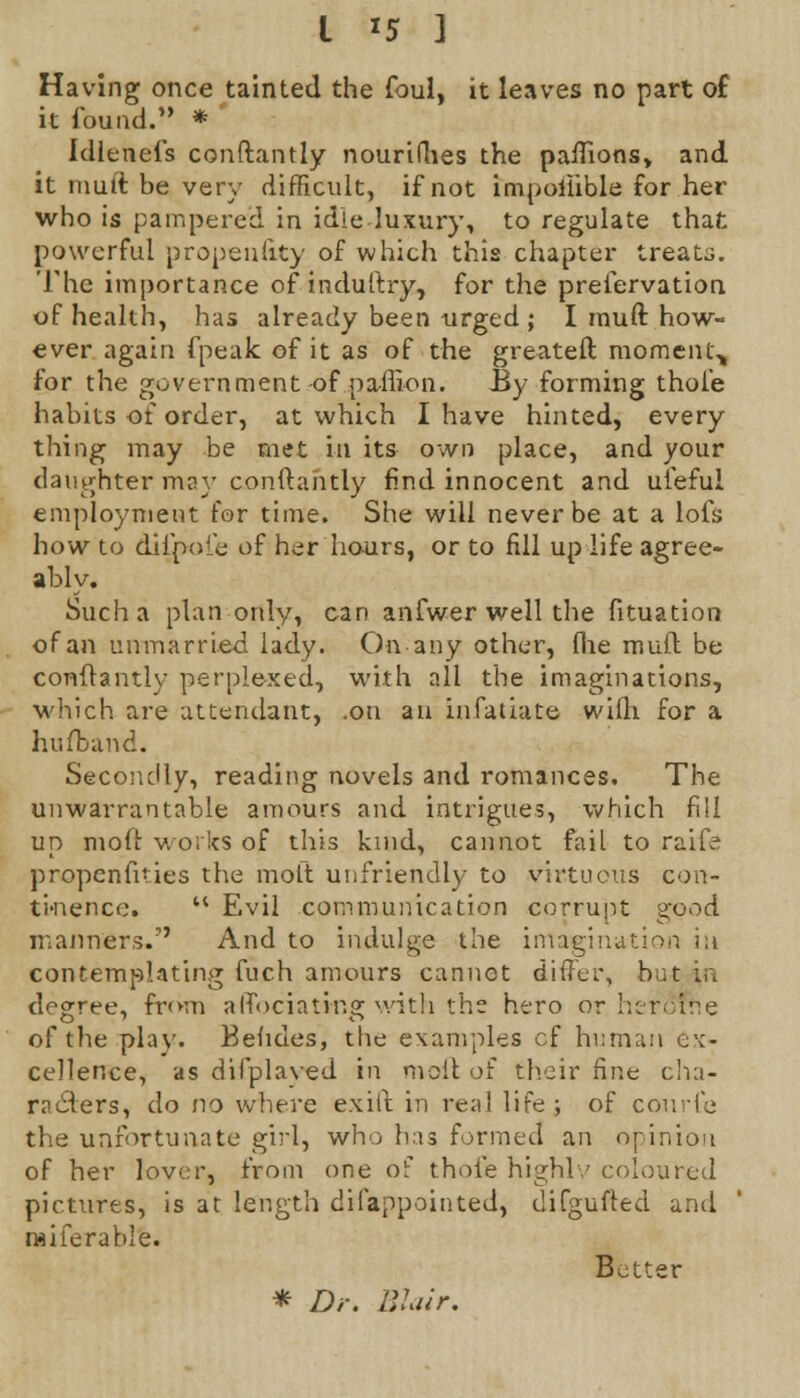 Having once tainted the foul, it leaves no part of it found. * idlenefs conftantly nouriflies the paftions, and it muft be very difficult, if not impoilible for her who is pampered in idle luxury, to regulate that powerful propensity of which this chapter treats. The importance of induftry, for the preservation of health, has already been urged; I muft. how- ever again fpeak of it as of the greateft moment^ for the government of pa-ffion. By forming thole habits of order, at which I have hinted, every thing may be met in its own place, and your daughter may conftantly find innocent and ufeful employment for time. She will never be at a lofs how to difjpofe of her hours, or to fill up life agree- ably. Such a plan only, can anfwer well the fituation of an unmarried lady. On any other, (he muft be conftantly perplexed, with all the imaginations, which are attendant, .on au infatiate wifh for a hufband. Secondly, reading novels and romances. The unwarrantable amours and intrigues, which fill up moft works of this kind, cannot fail to raife propensities the moft unfriendly to virtuous con- tinence*  Evil communication corrupt good manners. And to indulge the imagination in contemplating fuch amours cannot differ, but in degree, from affociati-ng with the hero or heroTrte of the play. Behdes, the examples of human ex- cellence, as difplaved in moil of th.eir fine cha- racters, do no where exift in real life; of conrle the unfortunate girl, who has formed an opinion of her lover, from one of thole highly coloured pictures, is at length difappointed, difgufted and raiferable. Better * Dr. Blur.