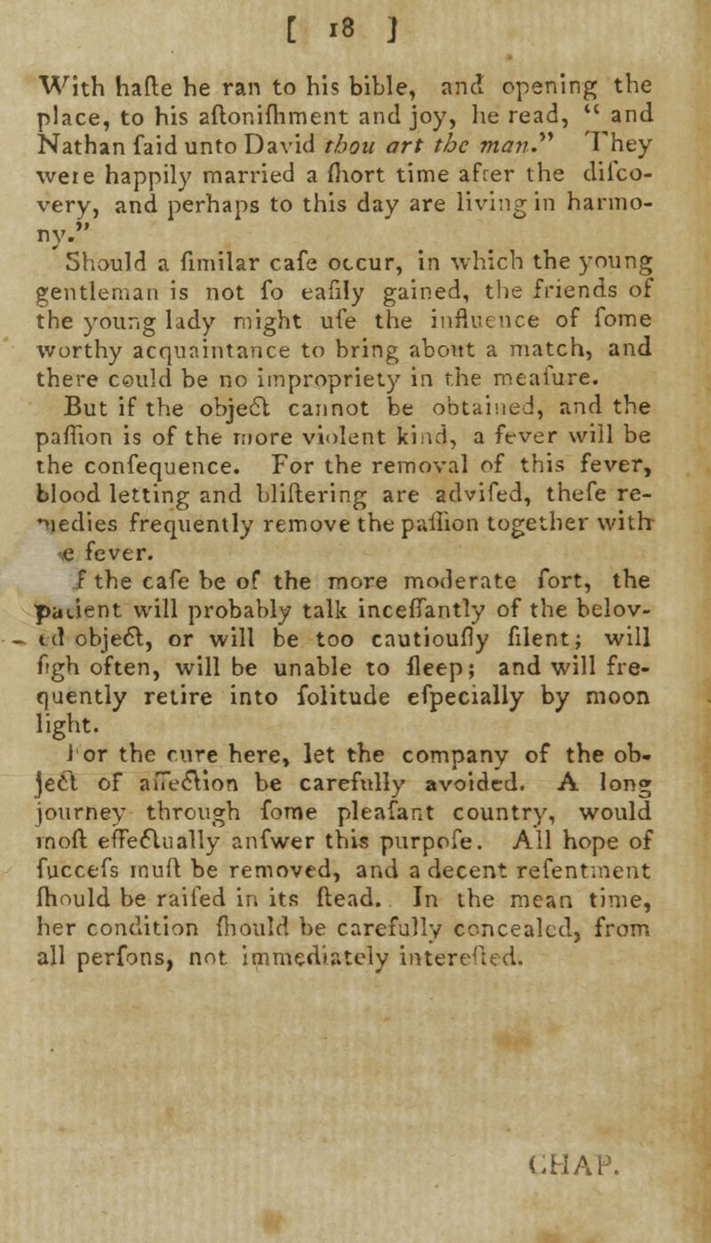 With hade he ran to his bible, and opening the place, to his aftonifhment and joy, he read,  and Nathan faid unto David thou art the man They were happily married a (hort time afrer the difco- very, and perhaps to this day are living in harmo- ny. Should a fimilar cafe occur, in which the young gentleman is not fo eafily gained, the friends of the young lady might ufe the influence of fome worthy acquaintance to bring about a match, and there could be no impropriety in the meafure. But if the object cannot be obtained, and the pafTion is of the more violent kind, a fever will be the confequence. For the removal of this fever, blood letting and bliftering are advifed, thefe re- medies frequently remove the paffion together with e fever, f the cafe be of the more moderate fort, the patient will probably talk inceffantly of the belov- ed object, or will be too cautioufly filent; will ftgh often, will be unable to fleep; and will fre- quently retire into folitude efpecially by moon light. lor the cure here, let the company of the ob- ject of aiTecYion be carefully avoided. A long journey through fome pleafant country, would rnoft effectually anfwer this purpofe. All hope of fuccefs muft be removed, and a decent refentment fhould be raifed in its Head. In the mean time, her condition mould be carefully concealed, from all perfons, not immediately interested.