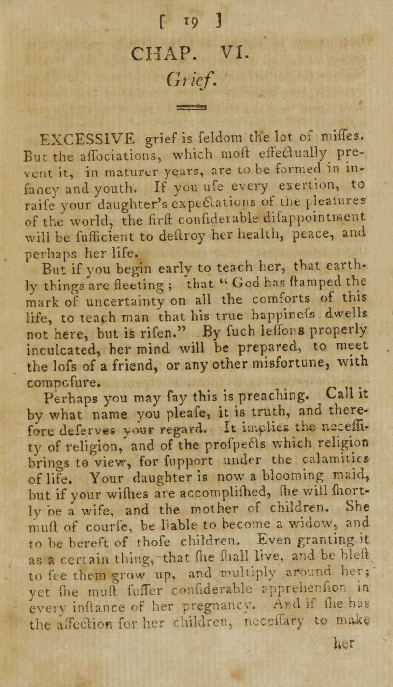 CHAP. VI. Grief. EXCESSIVE grief is feldom the lot of miffes. But the aflbciations, which raoft effeaually pre- vent it, in maturer years, are to be formed in in- fancy and youth. If you ufe every exertion, to raife your daughter's expectations of the pleaiures of the world, the firft confiderable difappointment will be fufficient to deftroy her health, peace, and perhaps her life. But if you begin early to teach her, that earth- ly things are fleeting ; 'that  God has ftamped the mark of uncertainty on all the comforts of this life, to teach man that his true happinefs dwells not here, but is rifen. By fuch ieffons properly inculcated, her mind will be prepared, to meet the lofs of a friend, or any other misfortune, with compofure. ; #*•'«• Perhaps you may fay this is preaching. Call it by what name you pleafe, it is truth, and there- fore deferves your regard. It implies the r.sceffi- ty of religion,' and of the profpecls which religion brings to view, for fupport under the calamities of life. Your daughter is now a blooming maid, but if your wiflies are accomplished, (lie will fhort- ly be a wife, and the mother of children. She mult of courfe, be liable to become a widow, and to be bereft of thofe children. Even granting it as a certain thing,-that (lie (hall live, and be bleft. to fee them grow up, and multiply around her; vet foe mull fuffer conuderable apprehenfion in everv inftance of her pregnancy. And if flie has the affection for her children, neceffafy to make her