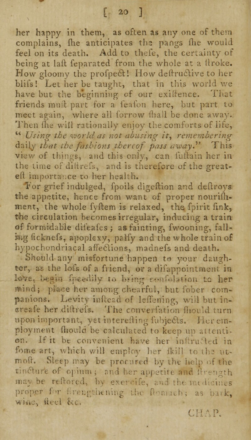 [ *> ] her happy in them, as often as any one of them complains, fhe anticipates tli3 pangs flie would feel on its death. Add to thefe, the certainty of being at laft feparated from the whole at a llroke. How gloomy the profpect! How deftruclive to her blifs! Let her be taught, that in this world we have but the beginning cf our exigence. That friends mint part for a feafon here, but part to meet again, where all forrow mail be done away. Then fhe will rationally enjoy the comforts of life, w Using the world as not abusing it, remembering daily that the fashions thereof pass away. This view of things, and this only, can iuiiain her in the time cf diltrefs, and is therefore of the great- eil importa'.xe to her health. For grief indulged, fpoils digeftion and deftroys the appetite, hence from want of proper nourifh- ment, the whole fyftem is relaxed, the fpirit fink, the circulation becomes irregular, inducing a train of formidable dileafes ; as fainting, fwooning, fall- ing licknefs, apoplexy, palfy and the whole train o£ hypochondriacal affeclions, madnefs and death. Should any misfortune happen to your daugh- ter, as the lofs of a friend, or a difappointraenl in ■ y to btm& •••■>:.-].t;nu »_c her mind; place her among chearful, but lober com- panions. Levity inftead of leffening, wiil but in- creafe her diltrefs. The conversation fliovld turn upon important, yet interfiling fubjccls. Her em- ployment fhould be calculated to keep up attenti- on. If it be convenient have her inftru5led in fome art, which will employ her ikill to the ut- moft. Sleep may be procured by the help of the Kim ; a; | eti<e and n e h; a s win , w