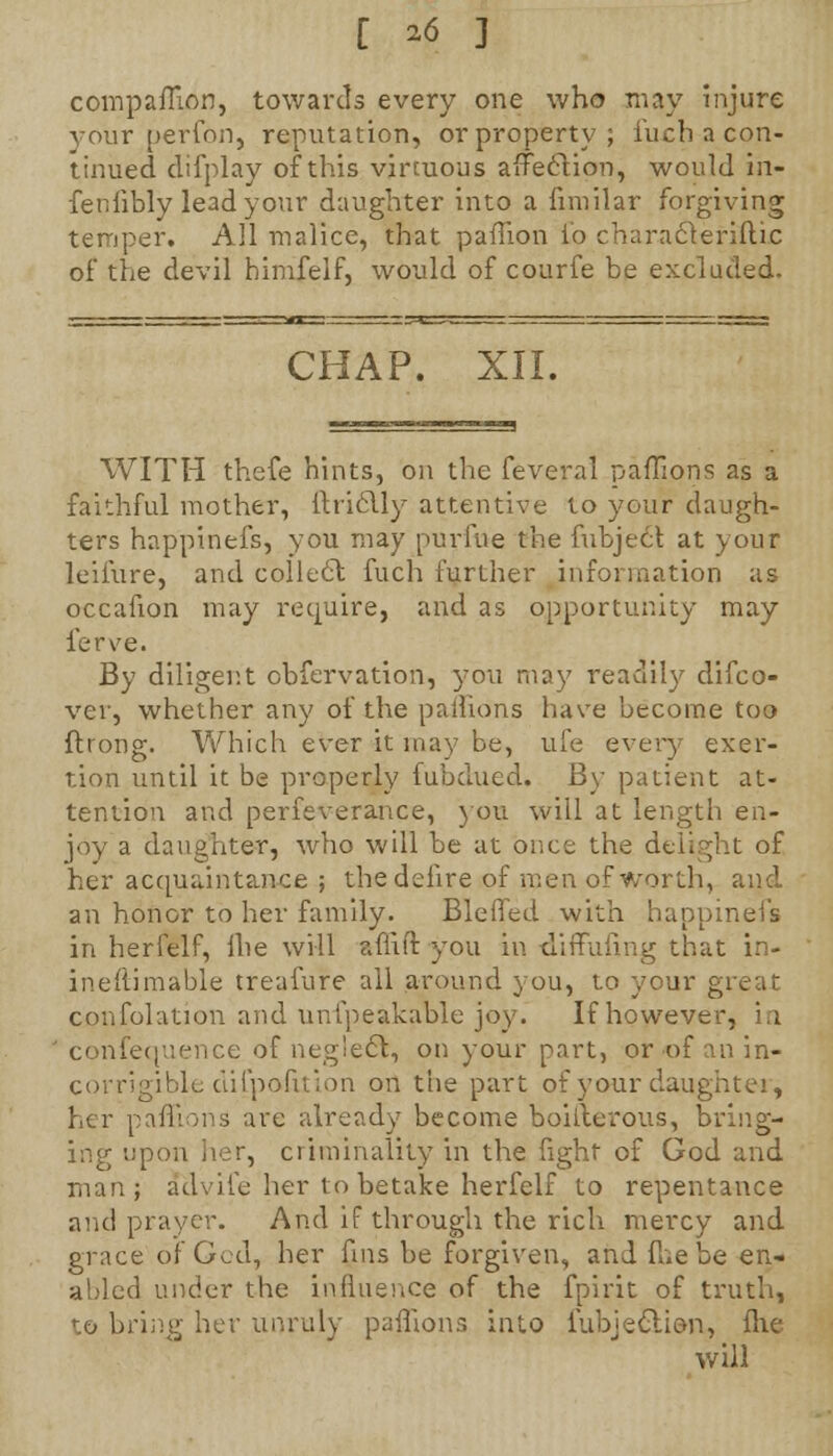 [ ^ ] compaflion, towards every one who may injure your perfon, reputation, or property; fuch a con- tinued difplay of this virtuous affeelion, would in- fenfibly lead your daughter into a fnnilar forgiving temper. All malice, that paffion lo characleriftic of the devil himfelf, would of courfe be excluded. CHAP. XII. WITH thefe hints, on the feveral paffions as a faithful mother, ftriclly attentive to your daugh- ters happinefs, you may purine the fubjecl at your leifure, and collect fuch further information as occafion may require, and as opportunity may ferve. By diligent cbfervation, you may readily difco- ver, whether any of the patlions have become too ftrong. Which ever it may be, life every exer- tion until it be properly fubdued. By patient at- tention and perfeverance, you will at length en- joy a daughter, who will be at once the delight of her acquaintance ; thedelire of men of worth, and an honor to her family. Bleffed with happinefs in herfelf, Ihe will affift you in diffufing that in- ineftimable treafure all around you, to your great confolation and unfpeakable joy. If however, in ' confequence of negledl, on your part, or of an in- corrigible dilpofttlon on the part of your daughter, her paffions are already become boiflerous, bring- - criminality in the fight of God and man; advife her to betake herfelf to repentance and prayer. And if through the rich mercy and grace of God, her fins be forgiven, and Hie be en- abled under the influence of the fpirit of truth, to bring her unruly paffions into iubjectien, flie will