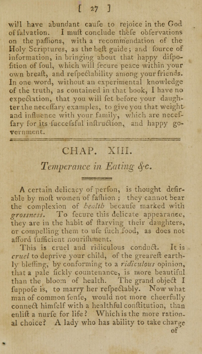 will have abundant caufe to rejoice in the God offalvation. I mult conclude th'efe obfervations on the pafiions, with a recommendation of the Holy Scriptures, as the beft guide; and fource of information, in bringing about that happy difpo- fition of foul, which will lecure peace within your own breaft, and refpectability among your friends. In one word, without an experimental knowledge of the truth, as contained in that book, I have no expectation, that you will fet before your daugh- ter the neceffary examples, to give you that weight and. influence with your family, which are necef- fary for its fuccefsful inflruclion, and happy go- vernment. CHAP. XIII. Temperance in Eating eye. A certain delicacy of perfon, is thought defir- able by moft women of fauiion ; they cannot bear the complexion of health becaufe marked with grossness, To fecure this delicate appearance, they are in the habit of ftarying their daughters, or compelling them to ufe iuch food, as does not afford lufficient nourishment. This is cruel and ridiculous conduct. It is cruel to deprive your child, of the greareft earth- ly blefling, by conforming to a ridiculous opinion, that a pale fickly countenance, is more beautiful than the bloom of health. The grand object: I fuppofe is, to marry her refpectably. Now what man of common fenfe, would not more cheerfully connect himfelf with a healthful conftitution, than enlift a nurfe for life ? Which is the more ration- al choice? A lady who has ability to take charge of