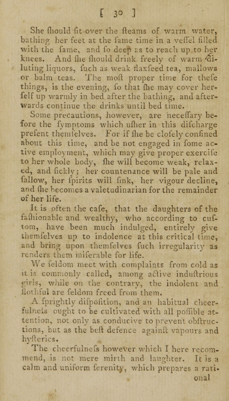 She fliould fit over the fteams of warm water, bathing her feet at the lame time in a veffel filled with the fame, and fo deep :;s to reach up to her knees. And fne fliould drink freely of warm 'di- luting liquors, inch as weak ilaxfeed tea, mallows or balm teas. The moft proper time for thefe things, is the evening, fo that fhe may cover her- felf up warmly in bed after the bathing, and after- Wards continue the drinks until bed time. Some precautions, however, are heceflary be- fore the fymptoms which ufher in this difcharge prefent themfelves. For if fhe be clofely confined about this time, and be not engaged in fome ac- tive employment, which may give proper exercife to her whole body, fhe will become weak, relax- ed, and fickly; her countenance will be pale and lallow, her fpirits will fink, her vigour decline, and (lie becomes a valetudinarian for the remainder of her life. It is often the cafe, that the daughters of the faflubnable and wealthy, who according to cuf- tom, have been much indulged, entirely give themfelves up to indolence at this critical time, and bring upon themfelves fuch irregularity as renders them miferable for life. We feldom meet with complaints from cold as it is commonly called, among aclive induftrious girls, while on the contrary, the indolent and ilothful are feldom freed from them. A fprightly difpoiition, and an habitual cheer- fulneis ought to be cultivated with all pofllble at- tention, not only as conducive to prevent obftruc- tions, but as the belt defence againit vapours and hyfterics. The cheerfulnefs however which I here recom- mend, is not mere mirth and laughter. It is a calm and uniform ferenity, which prepares a rati- onal