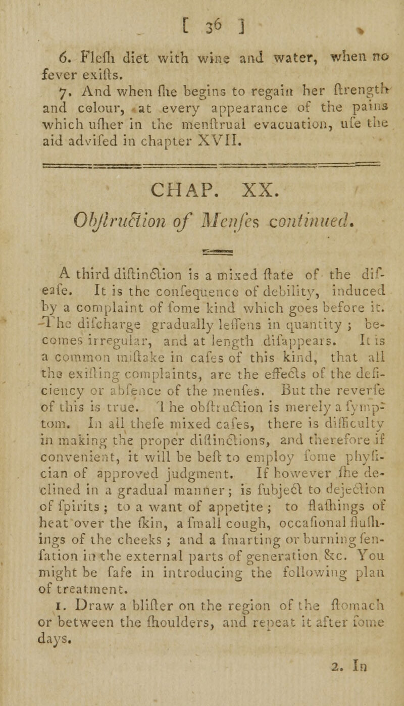 6. Flcfli diet with wins and water, when no fever exifts. 7, And when flie begins to regain her ftrength and colour, at every appearance of the pains which uflier in the menftrual evacuation, ufe the aid advifed in chapter XVII. CHAP. XX. OhJiniFtion of Menfes confirmed. A third diftincYion is a mixed flate of the dif- eafe. It is the co.nfequ.ence of debility, induced by a complaint of fome kind which goes before it. 1 he difcharge gradually leflens in quantity ; be- comes irregular, and at length difappears. It is a cot- [lake in cafes of this kind, that all the exiiiing complaints, are the effects of the defi- ciency or abfence of the menfes. But the reverie of this is true. 1 he obfhuclion is merely a fymp- torn. Li ail thefe mixed cafes, there is difficulty in making- the proper diftin&ions, and therefore if convenient, it will be beft to employ feme phyfi- cian of approved judgment. If however fl clined in a gradual manner; is iubjeel to dejt of fpirits ; to a want of appetite ; to flathings of heat over the fkin, a fmall cough, occafional flulh- ings of the cheeks ; and a fmarting or burning fen- fation in the external parts of generation &c. You might be fafe in introducing the following of treatment. 1. Draw a blifler on the region of the ft< mach or between the fhoulders, and repeat it after fome days. 2. In