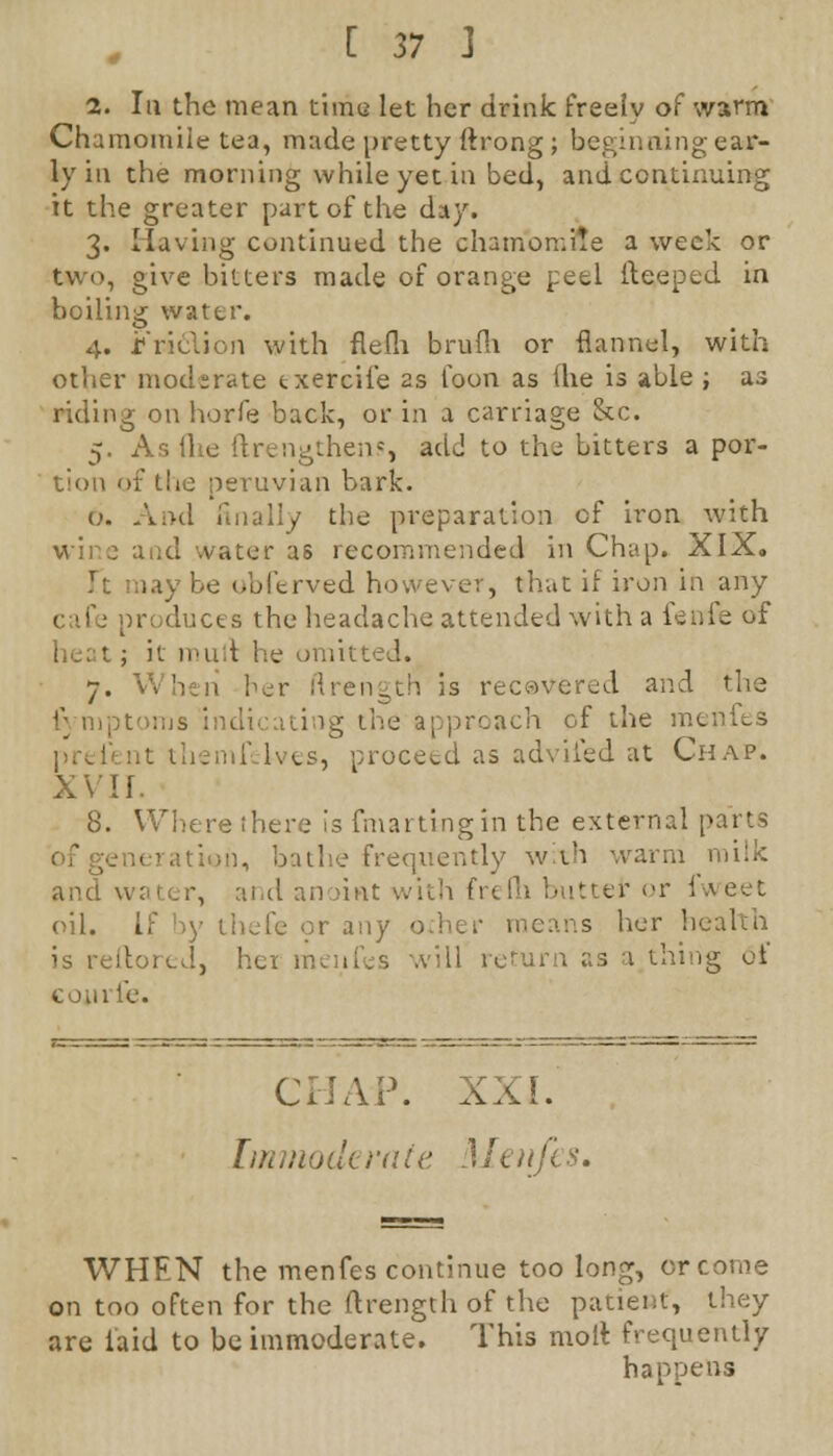 1. Iu the mean time let her drink freely of warm Chamomile tea, made pretty ftrong; beginning ear- ly in the morning while yet in bed, and continuing it the greater part of the day. 3. Having continued the chamomile a week or two, give bitters made of orange peel deeped in boiling water. 4. rridion with flefh brufh or flannel, with other moderate txercife as foon as (he is able ; as riding on horfe back, or in a carriage &c. 5. As lite ftrengthens, add to the bitters a por- tion of the Peruvian bark. 6. And anally the preparation of iron with and water as recommended in Chap. XIX, i.iy be obferved however, that if iron in any iroduces the headache attended with a fenie of ; it mutt he omitt 7. When her flrength is recovered and the f mptoms . 'g the approach of the m« themi Ives, proceed as adviied at Chap. XVII. 8. Where there is fmartingin the external parts bathe frequently with warm milk and water, and anoiftt with frefh butter or I oil. If by thefe or any other means her health 'oreJ., hex menfes will return as a thing of con rib. CHAP. XXL I in mode rale 1 h) ifi s. WHEN the menfes continue too long, or come on too often for the flrength of the patient, they are laid to be immoderate. This molt frequently happens