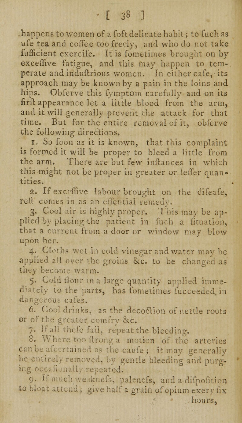 .happens to women of a foft delicate habit; to fuch as ufe tea and coffee too freely, and who do not take fufficient exercife. It is fometiines brought on by exceffive fatigue, and this may happen to tern-, perate and induftrious women. In either cafe, its approach may be known by a pain in the loins and hips. Obferve this fymptom carefully and on its firft appearance let a little blood from the arm, and it will generally: prevent the attack for that time. But for the entire removal of it, obferve the following directions. 1. So foon as it is known, that this complaint is formed it will be proper to bleed a little from the arm. There are but few instances in which this might not be proper in greater or i offer quan- tities. 2. If exceffive labour brought on the difeafe, reft, comes in as an effential remedy. 3. Cool air is highly proper. This may be ap- plied by placing the patient in fuch a fituation, that a current from a door or window may blow upon her. 4. Cloths wet in cold vinegar and water may be applied all over the groins Sec. to be changed as they bee m. 5» Cold Hour m a large quantity applied imme- diately to the parts, has fometimes iucceeded. in dangerous cafes. 6. Coo] drinks, as the decocYion of nettle roots or of the greater comfry &c. 7. If all thefe fail, repeat the. bleed] 8. Where too ftrong a motion of the arteries generally be entirely re;.- - gentle bleeding arid purg- ing > ed. 9- If much vi palenefs, and a difpofition to bloat attend , give half a grain of opium exery fix hours,