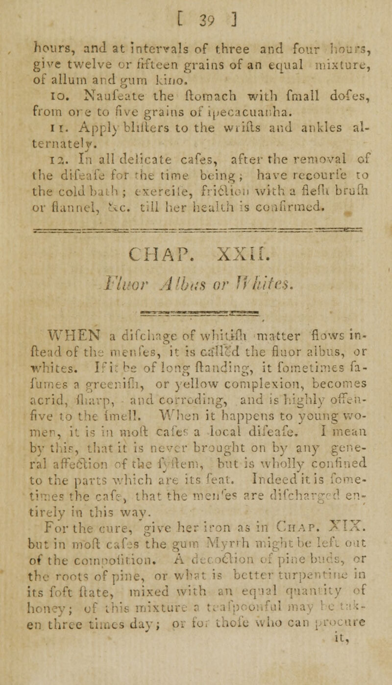 hours, and at intervals of three and four I give twelve or fifteen grains of an equal mixture, of alluin and gum kino. 10. Naufeate the itornach with fmall dofes, from ore to five grains of ipecacuanha. ii. Appl) bliiters to the wrifts and ankles al- ternately. i?,. In all delicate cafes, after the removal of the di-feafe for the time being; have recourie to the cold bath ; exercile, friclion with a fiefu bruPn or flai c. t'.Il her health is confirmed. CHAP. xxir. r Albas or Whites. WHEN a difchage of whitifli matter flo'ws in- ftead of the menfes, it is called the fluor albus, or whites. Ifit.be of long (landing, it foffietimes fa- ifli, or yellow complexion, becomes acrid roding, and is highly offen- five to the inn!'. When it happens to young wo- noft caie' a local difeafe. I mean r brought on by any gene- ral affection of the f item, but is wholly confined to the pai which are its feat. Indeed it is fome- the cafe-', that the meiires are tl A en- tirely in this way. For the cure, give her iron as in Chap. XIX. but in rribft cafes the gi ightbeleft out of the comoolition. A ine, or what is better tur] its foft ftate, mixed with an ecru:! qu ii mixtur en three times dayj pi foi thofe who &an | it,