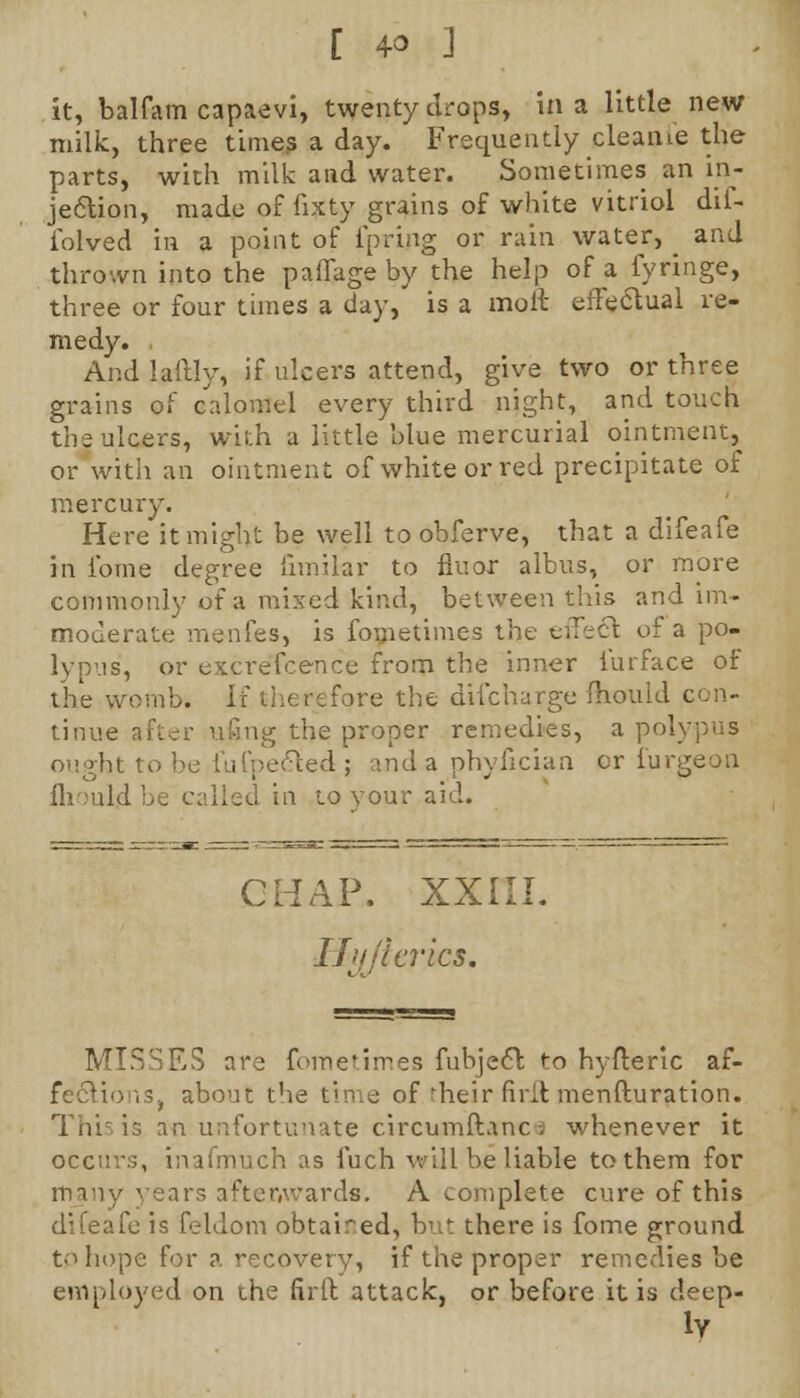[ 4° ] it, balfam capaevi, twenty drops, in a little new milk, three times a day. Frequently cleanie the parts, with milk and water. Sometimes an in- jection, made of fixty grains of white vitriol dif- iolved in a point of fpring or rain water, ^ and thrown into the paffage by the help of a fyringe, three or four times a day, is a moll effectual re- medy. And laftly, if ulcers attend, give two or three grains of calomel every third night, and touch the ulcers, with a little blue mercurial ointment, or with an ointment of white or red precipitate of mercury. Here it might be well to obferve, that a difeafe in fome degree fnnilar to flu or albus, or more commonly of a mixed kind, between this and im- moderate menfes, is fometimes the effect of a po- lypus, or excrefcence from the inner iurface of the womb. If therefore the difcharge -mould con- tinue after ufing the proper remedies, a pol ought to be fufpe&ed; and a phyfician or furgeon ihouljlbe called in to your aid. [AP, XXIII. Cilleries. MISSES are fometimes fubje6l to hyfteric af- fections, about the time of'heir firit menfturation. ThiJ is an unfortunate circumftanc j whenever it occurs, inafmuch as fuch will be liable to them for many years aftenwards. A complete cure of this difeafe is feldom obtained, but there is fome ground to hope for a recovery, if the proper remedies be employed on the firft attack, or before it is deep-