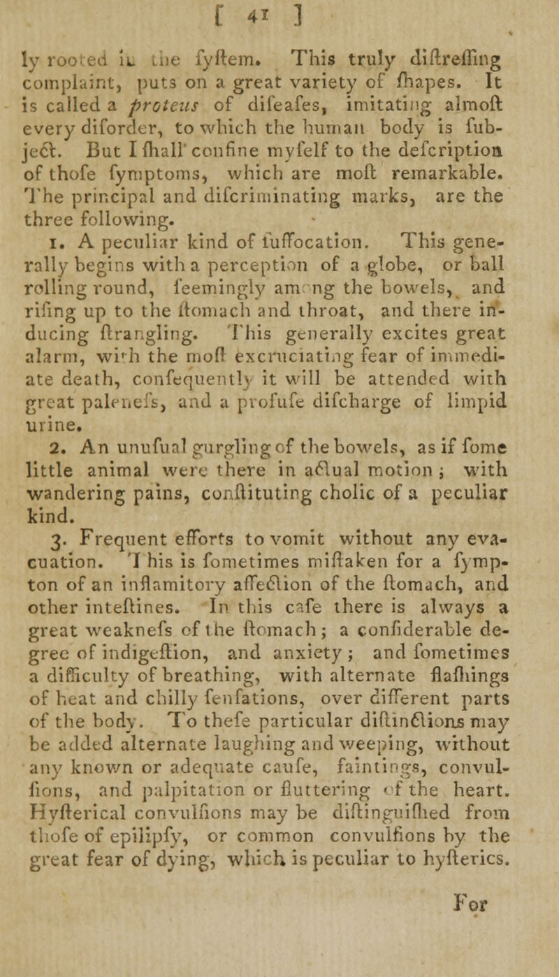 ly ro<; . tie fyftem. This truly diftrefiing complaint, puts on a great variety of fhapes. It is called a proteus of difeafes, imitating almoft every diforder, to which the human body is fub- jecl. But I {hall' confine myfelf to the defcription of thofe fymptoms, which are moll remarkable. The principal and discriminating marks, are the three following. i. A peculiar kind of lufTocation. This gene- rally begins with a perception of a globe, or ball rolling round, ieemingly am ng the bowels, and rifing up to the ftomach and throat, and there in- ducing ftrangling. This generally excites great alarm, wirh the mod excruciating fear of immedi- ate death, confequently it will be attended with great palenefs, and a pvofufe difcharge of limpid urine. 2. An unufunl gurgling of the bowels, as if fome little animal were there in actual motion ; with wandering pains, conftituting cholic of a peculiar kind. 3. Frequent efforts to vomit without any eva- cuation. 'I his is fometimes mi/taken for a fymp- ton of an infiamitory afFecYion of the ftomach, and other interlines. In tliis c~.fe there is always a great weaknefs of the ftomach; a confiderable de- gree of indigeflion, and anxiety; and fometimes a difficulty of breathing, with alternate flafliings of heat and chilly fenfations, over different parts of the body. To thefe particular diftinclionjs may be added alternate laughing and weeping, without any known or adequate caufe, faintings, convul- sions, and palpitation or fluttering of the heart. Hyfterical convulfions may be diflinguifhed from thofe of epilipfy, or common convulfions by the great fear of dying, which is peculiar to hyfterics. For