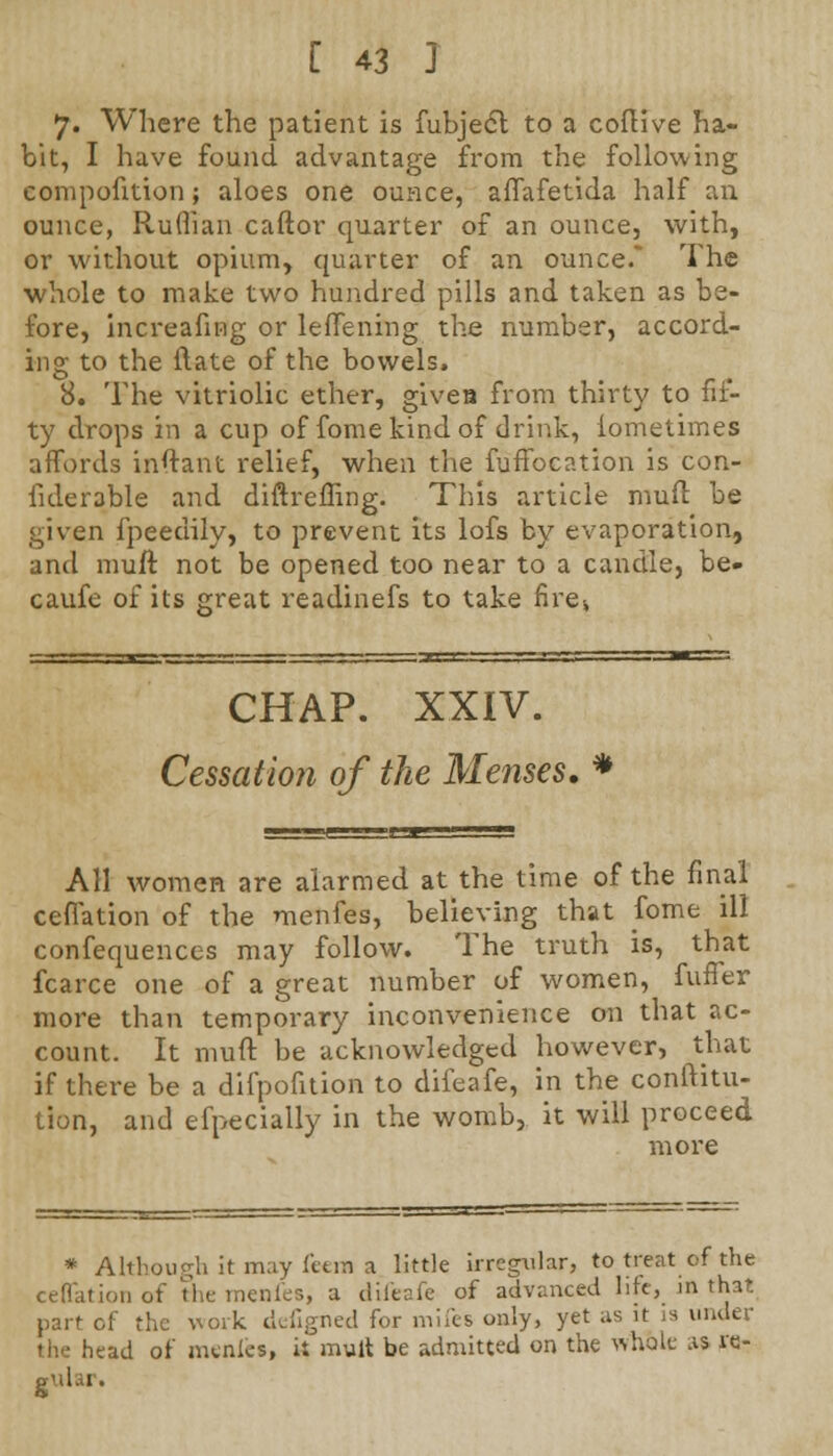 7. Where the patient is fubject to a coftive ha- bit, I have found advantage from the following compofition; aloes one ounce, affafetida half an ounce, Ruffian caftor quarter of an ounce, with, or without opium, quarter of an ounce.* The whole to make two hundred pills and taken as be- fore, increafing or leffening the number, accord- ing to the ftate of the bowels. 8. The vitriolic ether, givea from thirty to fif- ty drops in a cup of fome kind of drink, iometimes affords inftant relief, when the fuffocation is con- fiderable and diftreffing. This article muft be given fpeedily, to prevent its lofs by evaporation, and muft not be opened too near to a candle, be- caufe of its great readinefs to take fire-, CHAP. XXIV. Cessation of the Menses. * AH women are alarmed at the time of the final ceflation of the menfes, believing that fome ill confequences may follow. The truth is, that fcarce one of a great number of women, fuffer more than temporary inconvenience on that ac- count. It muft be acknowledged however, that if there be a difpofition to dileafe, in the conftitu- tion, and efpecially in the womb, it will proceed more * Although it may feera a little irregular, to treat of the ceflation of the menfes, a difeafe of advanced life, in that part cf the work defigned for mifes only, yet as it is under the head of menies, it mult be admitted on the whole .is re- i 1 g