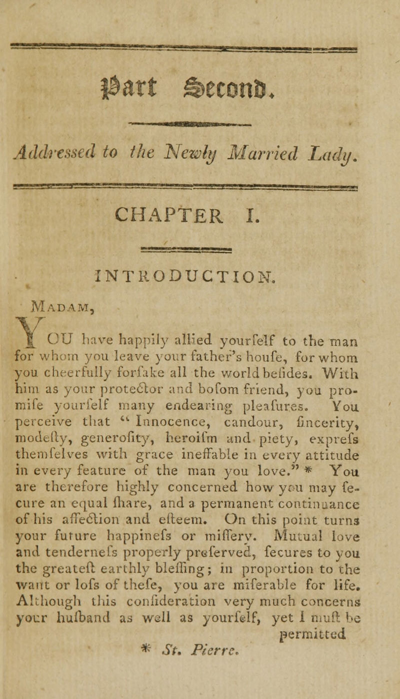 Addressed to the Newly Married Lady. CHAPTER I. INTRODUCTION. Madam, OU have happily allied youiTelf to the man for whom you leave your father's houfe, for whom you cheerfully forfake all the world beiides. With him as your protector and bofom friend, you pro- mife yourielf many endearing pleafures. You perceive that  Innocence, candour, fincerity, modtily, generofity, heroifm and piety, exprefs themfelves with grace ineffable in every attitude in every feature of the man you love. * You are therefore highly concerned how you may fe- cure an equal ihare, and a permanent continuance of his afleclion and elleem. On this point turns your future happinefs or miflerv. Mutual love and tendernefs properly preferved, fecures to you the greateft earthly bleffing; in proportion to the want or lofs of thefe, you are miferable for life. Although this confideration very much concerns your hulband ad well as yourfelf, yet I ftiuft ''C permitted * St. Pierre*