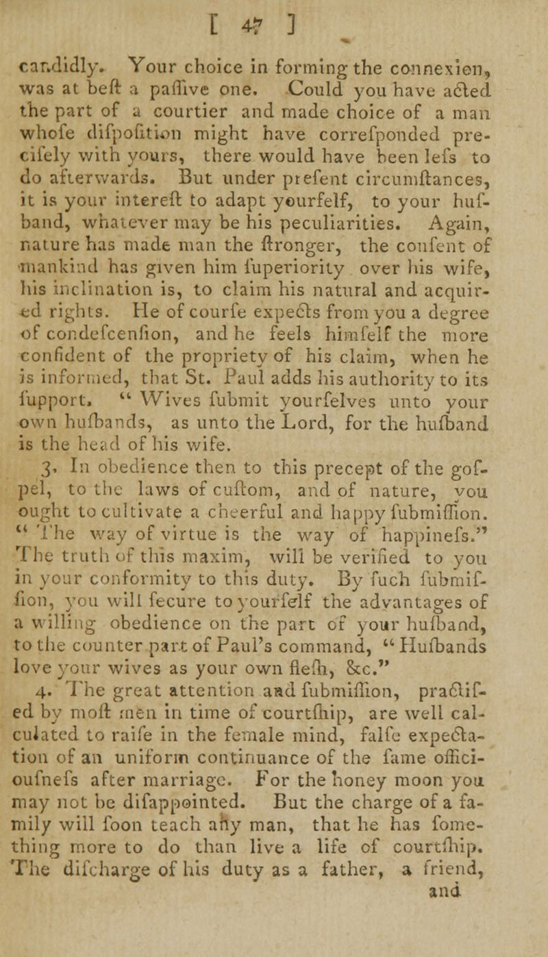 [ 49 ] candidly. Your choice in forming the connexion, was at beft a paflive one. Could you have acted the part of a courtier and made choice of a man whofe difpofition might have correfponded pre- cisely with yours, there would have heen lefs to do afterwards. But under ptefent circumftances, it is your intereft to adapt yourfelf, to your huf- band, whatever may be his peculiarities. Again, nature has made man the ftronger, the confent of ■mankind has given him Superiority over his wife, his inclination is, to claim his natural and acquir- ed rights. He of courfe expects from you a degree of condefcenfion, and he feels himfelf the more confident of the propriety of his claim, when he is informed, that St. Paul adds his authority to its Support.  Wives fubmit yourfelves unto your own hufbands, as unto the Lord, for the hufband is the head of his wife. 3, In obedience then to this precept of the gof- pel, to the laws of cuftom, and of nature, you ought to cultivate a cheerful and happy fubmiflion.  The way of virtue is the way of happinefs. The truth of this maxim, will be verified to you in your conformity to this duty. By'fuch fubmif- fion, you will fecure to yourfelf the advantages of a willing obedience on the part of your hufband, to the counter part of Paul's command,  Hufbands love your wives as your own flefh, &c. 4. The great attention aad fubmiflion, practic- ed by moil: men in time of courtfnip, are well cal- culated to raife in the female mind, Falfe expecta- tion of an uniform continuance of the fame oflici- oufnefs after marriage. For the honey moon you may not be difappointed. But the charge of a fa- mily will foon teach ahy man, that he has Some- thing more to do than live a life of courtfhip. The diScharge of his duty as a father, a friend, and