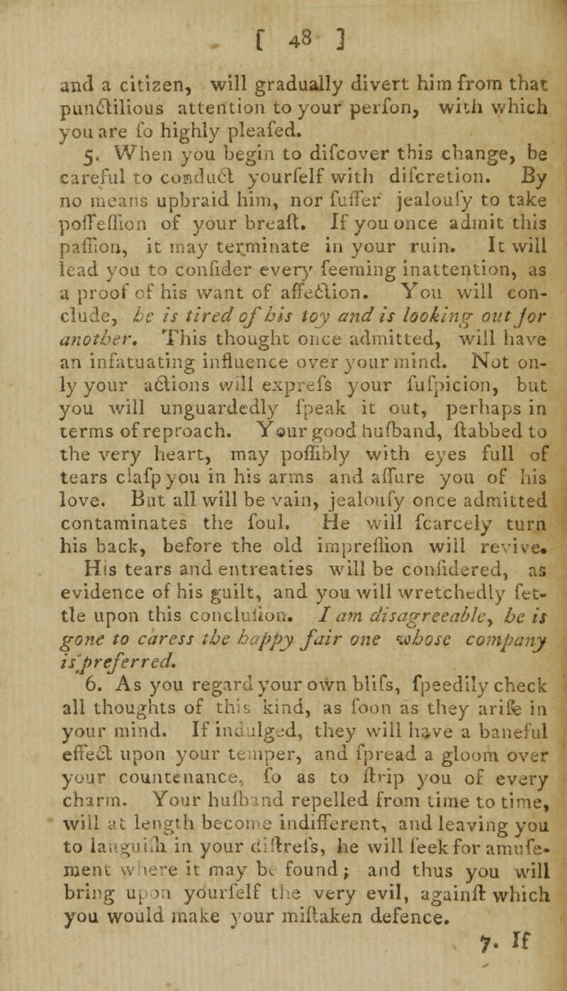 and a citizen, will gradually divert him from that punctilious attention to your perfon, with which you are fo highly pleafed. 5. When you begin to difcover this change, be careful to conduct yourfelf with difcretion. By no means upbraid him, nor fuffer jealoufy to take pofFefllon of your breaft. If you once admit this paffion, it may terminate in your ruin. It will lead you to confider every7 feeming inattention, as g proof of his want of affection. You will con- clude, be is tired of bis toy and is looking out for another. This thought once admitted, will have an infatuating influence over your mind. Not on- ly your actions will exprefs your fufpicion, but you will unguardedly lpeak it out, perhaps in terms of reproach. Your good hufband, ftabbed to the very heart, may poflibly with eyes full of tears clafpyou in his arms and affure you of his love. But all will be vain, jealoufy once admitted contaminates the foul. He will fcarcely turn his back, before the old impreflion will revive. His tears and entreaties will be coniidered, as evidence of his guilt, and you will wretchedly fet- tle upon this conclusion. I am disagreeabley be is gone to caress the happy fair one whose company isf referred. 6. As you regard your own blifs, fpeedily check all thoughts of this kind, as foon as they arife in your mind. If indulged, they will have a baneful effect upon your temper, and fpread a gloom over your countenance, fo as to ftrip you of every charm. Your hufband repelled from time to time, will at length become indifferent, and leaving you to languifh. in your diftrefs, he will leek for amufe- nient where it may b*. found; and thus you will bring upon yourfelf the very evil, againft which you would make your miliaken defence. 7- u