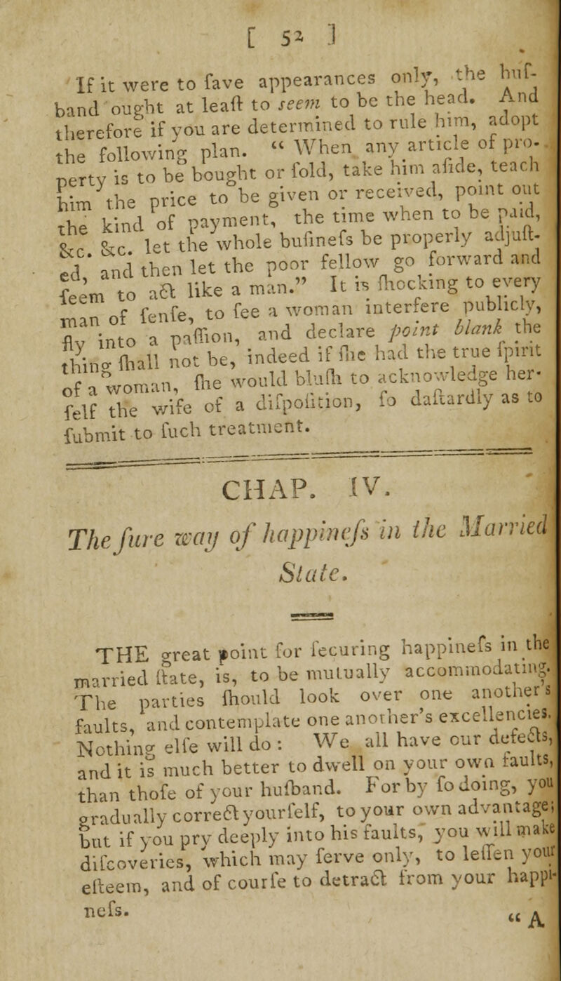 Ifitweretofave appearances only, the huf- band ought at lead to seem to be the head. And therefore if you are determined to rule him, adopt the following plan.  When any article of pro- petty is to b? bought or fold, take him ancle, teach him the price to be given or received, point out the kind of payment, the time when to be paid, &c & let the whole bufinefs be properly adjuft. ed and then let the poor fellow go forward and feem to \a like a man. It h mocking to every „f (%nfe to fee a woman interfere publicly, Cinto apaffion, and declare point blanki the thin ftiall not be, indeed iflhe had the true fpint Sa woman Hie would blulh to acknowledge her- fcl? STSfa of a difpoution, fo daftardly as to fubmit to fuch treatment. CHAP. IV. The Jure waij of happinefi in the Married Stale. THE *reat point for fecuring happinefs in the married ftate, is, to be mutually accommodating.. The parties mould look over one another 14 faults, and contemplate one another's excellencies. Nothing elle will do : We all have cur deteJs, and it is much better to dwell on your own faults,, than thofe of your hufband. For by fo doing, you pradually correttyourfelf, to your own advantage; but if you prv deeply into his faults, you will make difcoveries, which may ferve only, to lefien y<f elteem, and of courfe to detraft from your happi- nefs. M A