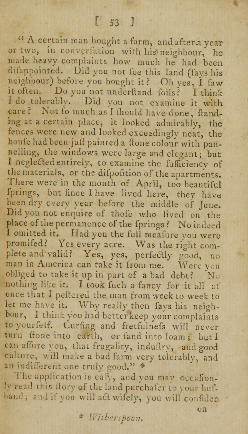  A certain man bought a farm, and afters year or two, in conversation with his*neighbour, he made heavy complaints how much he had been disappointed. Did you not fee this land (fays his neighbour) before you bought it? Oh yes, I faw it often. Do you not underftand foils? I think I do tolerably. Did you not examine it with care ? Not lb much as I lliould have done, (land- ing at a certain place, it looked admirably, the fences were new and looked exceedingly neat, the houfe had been juft painted a (tone colour with pan- nelling, the windows were large and elegant; but I neglected entirely, to examine the fufficiency of the materials, or the difpofition of the apartments. There were in the month of April, too beautiful fprings, but lince I have lived here, they have been dry every year before the middle of June. Did you not enquire of thofe who lived on the place of the permanence of the fprings ? No indeed I omitted it. Had you the full meafure you were promifed? Yes every acre. Was the right com- plete and valid? Yes, yes, perfectly good, no man in America can take it from me. Were you obliged to take it up in part of a bad debt? No nothing like it. I took fuch a fancy for it all :.( once that I peltered the man from week to week to let me have it. Why really then fays his neigh- bour, I think you had better keep your complaints loyourfelf. Curling and fretfulnefs will never turn ftone into earth, or fand into loam j but I can allure you, that frugality, induflry, and good culture, will make a bad farm very tolerably, and an indifferent one truly good. * i he application is ear)', and you may occafion- (tory of the land purchafer to your huf- ; on will act wifely, you will confider on itberspoon.