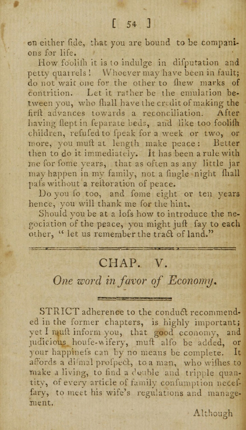 on either fide, that you are bound to be compani- ons for life. How fooliih it is to indulge in difputation and petty quarrels ! Whoever may have been in fault; do not wait one for the other to fliew marks of contrition. Let it rather be the emulation be- tween you, who fhull have the credit of making the firlt advances towards a reconciliation. After having fleptin feparate beds, and like too foolifh children, refufedto [peak for a week or two, or more, you mull at length make peace: Better then to do it immediately. It has been a rule with me for fome years, that as often as any little jar may happen in my family, not a fingle night fliall pais without a reiteration of peace. Do you fo too, and fome eight or ten years hence, you will thank me for the hint. Should you be at a lofs how to introduce the ne- gociation of the peace, you might juft fay to each other,  let us remember the tra6l of land. CHAP. V. One word in favor of Economy, STRICT adherence to the conducl recommend- ed in the former chapters, is highly important; yet I rt^uft inform you, that good economy, and judicious, houfe-vtifery, mull alfo be added, 01 your happineis can by no means be complete. It affords a difmal profpect, to a man, who wifhes t( make a living, to find a cVable and tripple quan- tity, of every article of family confumption nccel fary, to meet his wife's regulations and manage inent. Although