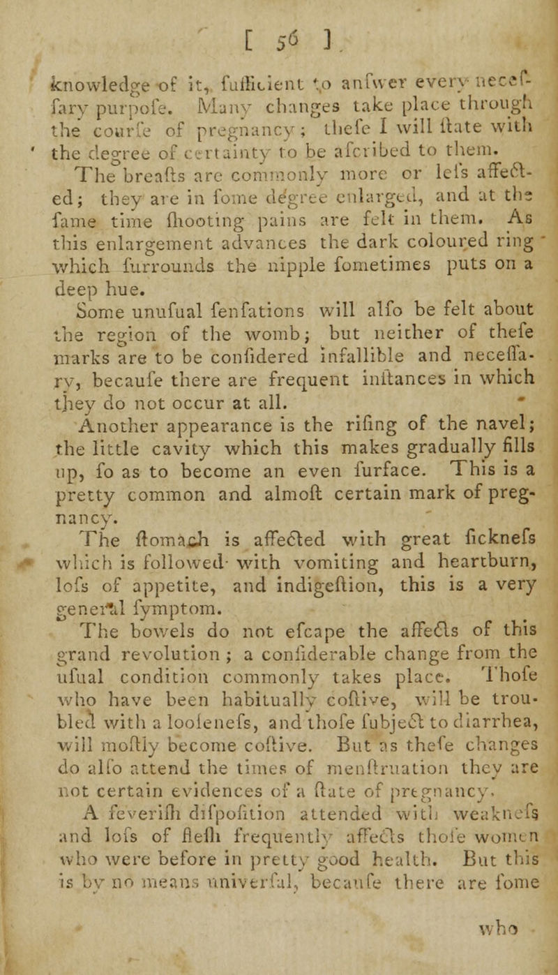 [ 5<* 3. knowledge of it, diffident *p anfwev every necefc farv purpofe. Many changes take place through the courfe of pregnancy ; thefe I will ft ate with the degree of.certainty to be afcribed to them. The breads are commonly more or lei's affect- ed; they are in fome degree enlarged, and at the fame time (hooting pains are felt in them. As this enlargement advances the dark coloured ring  which furrounds the nipple fometimes puts on a deep hue. Some unufual fenfations will alfo be felt about the region of the womb; but neither of thefe marks are to be confidered infallible and necefia- rv, becaufe there are frequent initances in which they do not occur at all. Another appearance is the rifing of the navel; the little cavity which this makes gradually fills up, fo as to become an even furface. This is a pretty common and almoft certain mark of preg- nancy. The ftoma,&h is affected with great ficknefs which is followed- with vomiting and heartburn, lofs of appetite, and indigeftion, this is a very general fymptom. The bowels do not efcape the affecls of this grand revolution ; a considerable change from the ufual condition commonly takes place. Thofe who have been habitually eoftive, will be trou- bled with a looienefs, and thofe fubject to diarrhea, will moftiy become eoftive. But as thefe changes do alfo attend the times of menftruation they are not certain evidences of a ftate of pregnancy. A feveriih difpofuion attended with weaknefg and lofs of flefli frequently affecls thofe women who were before in pretty good health. But this is by no means univ trial, becaufe there are fome v» h o