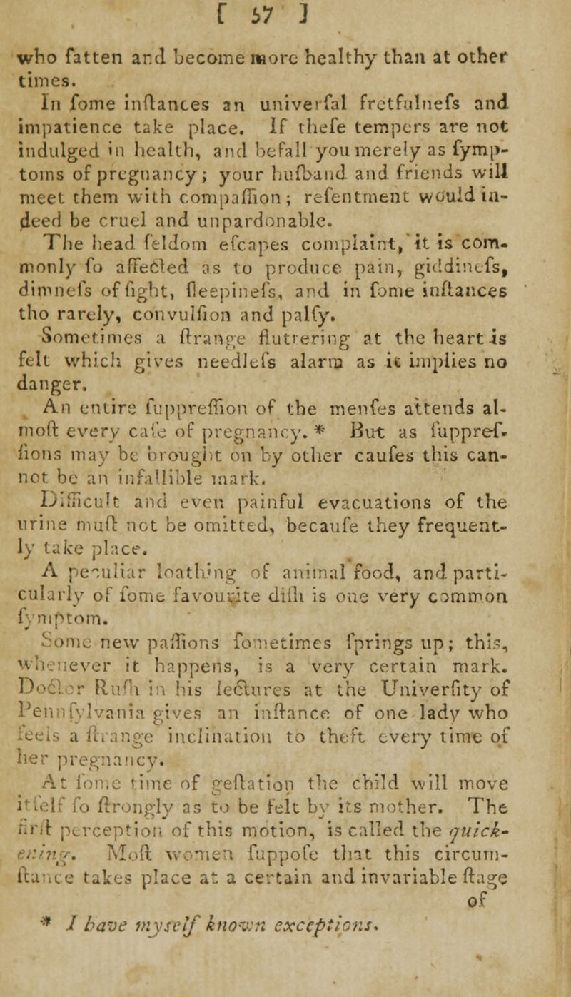 f 67 ] who fatten and become more healthy than at other times. In fome inflances an universal fretfulnefs and impatience take place. If thefe tempers are not indulged in health, and befall you merely as fymp- toms of pregnancy; your hufband and friends will meet them with companion; refentment would in- deed be cruel and unpardonable. The head feldom efcapes complaint, it is com- monly fo affected as to produce pain, giddineis, dimnefs of fight, fleepinefs,, and in fome inftances tho rarely, convulfion and palfy. Sometimes a ftrange fluttering at the heart is felt which gives needlefs alarm as ic implies no danger. An entire fuppreffion of the menfes attends al- moft every cafe of pregnancy. * But as iuppre-f. fions may be brought on by other caufes this can- not be an infallible mark. Iv.iucult and ever, painful evacuations of the urine muft not be omitted, becaufe they frequent- ly lake place. A peculiar loathing of animal food, and parti- cularly of fome favourite difli is one very common f mptom. e new paffions fometimes fprings up; this, ever it happens, is a very certain mark. - fli'/h in his icelnres at the Univerfity of Pennfylvania gives an inftanCe of one lady who nge inclination to theft every time of her pregnancy. At I ne of geftation the child will move iv as to be felt by its mother. The firft perception of this motion, is called the quick- Mod v men fuppofe tint this circum- ftance takes place at a certain and invariable ftage of