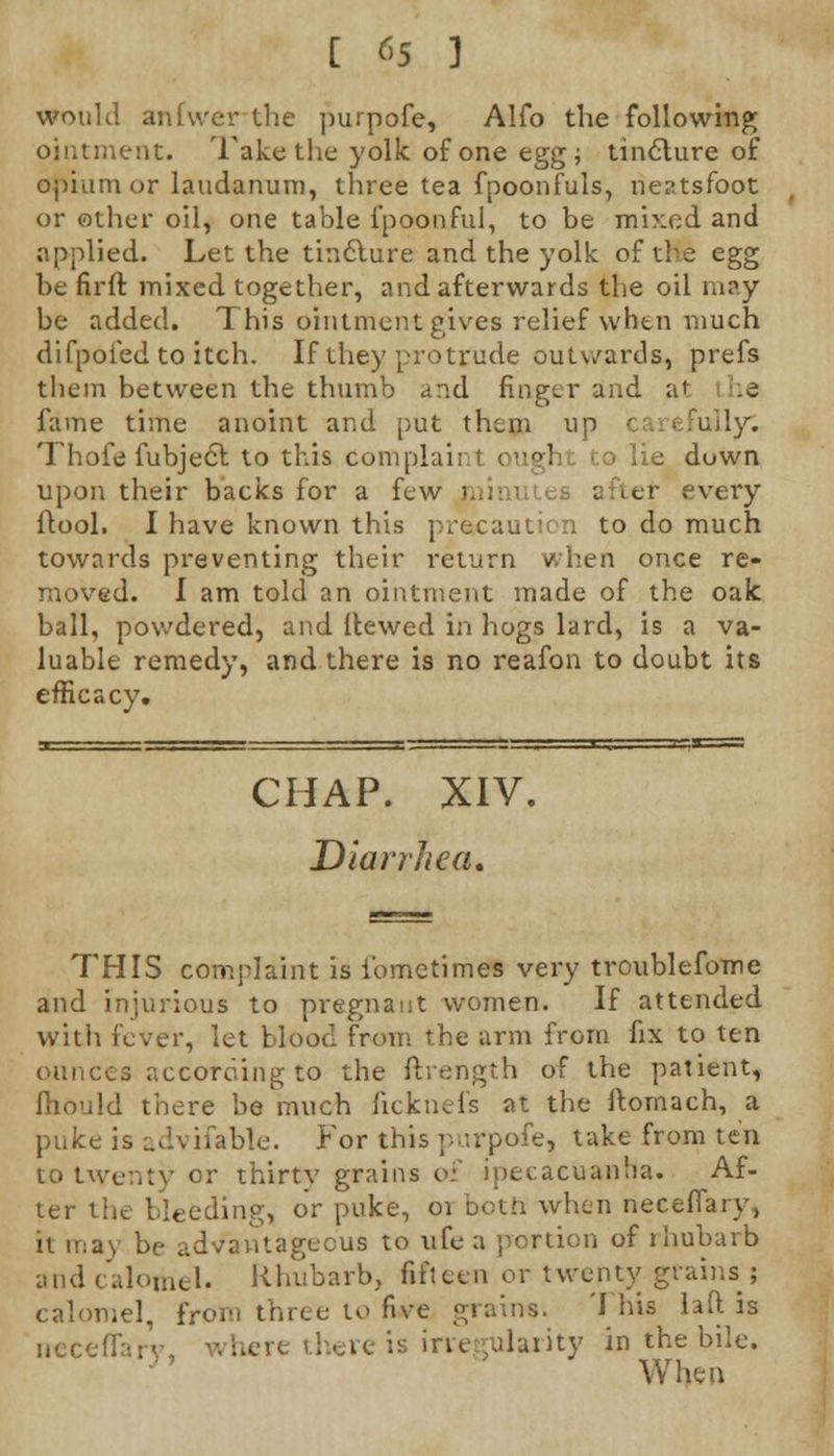 would anfwer the purpofe, Alfo the following; ointment. Take the yolk of one egg; tincture of opium or laudanum, three tea fpoonfuls, rieatsfoot or other oil, one table fpoonful, to be mixed and applied. Let the tindlure and the yolk of the egg be firft mixed together, and afterwards the oil m?y be added. This ointment gives relief when much difpofed to itch. If they protrude outwards, prefs them between the thumb and finger and at ie fame time anoint and put them up carefully. Thofe fubject to this Complaii tight to lie down upon their backs for a few | after every (tool. I have known this precaution to do much towards preventing their return when once re- moved. I am told an ointment made of the oak ball, powdered, and {tewed in hogs lard, is a va- luable remedy, and there is no reafon to doubt its efficacy. CHAP. XIV. Diarrhea, THIS complaint is i'ometimes very troublefome and injurious to pregnant women. If attended with fever, let blood from the arm from fix to ten ounces according to the ftrength of the patient, mould there be much fieknefs at the ftornach, a puke is advifable. For this purpofe, take from ten to twenty or thirty grains of ipecacuanha. Af- ter the bleeding, or puke, 01 both when neceflary, it may be advantageous to ufe a portion of rhubarb and calomel. Rhubarb, fifteen or twenty grains ; calomel, from three to five grains. This laft is jjCCe!j duiity in the bile. When