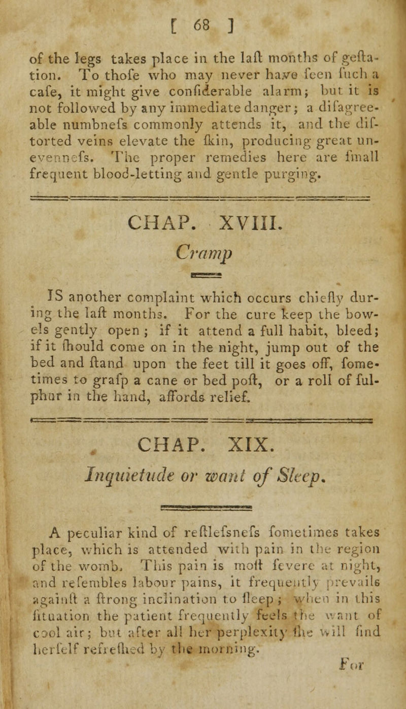 of the legs takes place in the laft months of gefta- tion. To thofe who may never have fcen Inch a cafe, it might give confiderable alarm; but it is not followed by any immediate danger; a difagree- able numbnefs commonly attends it, and the clif- torted veins elevate the fkin, producing great un- evenn.fs. The proper remedies here are fmall frequent blood-letting and gentle purging. CHAP. XVIIL Cramp IS another complaint which occurs chiefly dur- ing the laft months. For the cure keep the bow- els gently open; if it attend a full habit, bleed; if it ihould come on in the night, jump out of the bed and ftand upon the feet till it goes off, fome- times to grafp a cane or bed poft, or a roll of ful- phur in the hand, affords relief. CHAP. XIX. Inquietude or want of Sleep. A peculiar kind of reftlefsnefs fometimes takes place, which is attended with pain in the region of the womb, This pain is molt fevere at night, and refembles labour pains, it frequentlj prevails againft a ftrong inclination to llcep ; when in this Situation the patient frequently feels the want of air; but after al! her perplexity fin- will find herfelf refrefhed by the morning. For