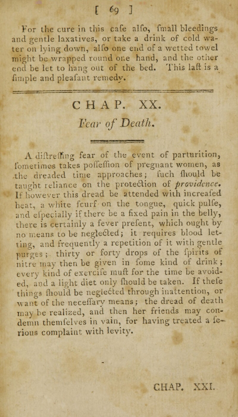 [ *9 1 For the cure in this cafe alfo, (mall bleedings and gentle laxatives, or take a drink of cold wa- ter on lying down, alfo one end of a wetted towel might be wrapped round one hand, and the other end be let to hang out of the bed. This laft is a fiuiple and pleafant remedy. CHAP. XX. Fear of Death. A diftreffing fear of the event of parturition, lbmerimes takes poffeflion of pregnant women, as the dreaded time approaches; iuch fhould be taught reliance on the protection of providence. If however this dread be attended with increafed heat, a white fcuif on the tongue, quick pulfe, and especially if there be a fixed pain in the belly, there is certainly a fever prefent, which ought by no means to be neglected; it requires blood let- lino-, and frequently a repetition of it with gentle purees ; thirty or forty drops of the fpirits of nitre may then be given in fome kind of drink; every kind of exerdife muft for the time be avoid- ed, and a li°ht diet only fliould be taken. If thefe things fhould be neglected through inattention, or want of the neceffaiy means; the dread of death may be realized, and then her friends may con- demn themfelves in vain, for having treated a ie- rious complaint with levity. CHAP. XXI.