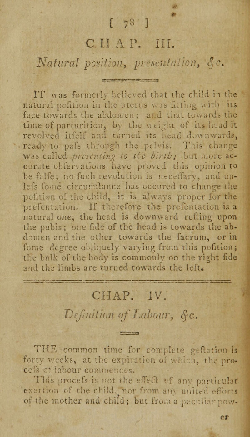 C 7B ] CHAP. III. Natural position* presi - > $ \ IT was formerly believed that (he child in the natural pofition in the uterus was Siting with its face towards the abdomen; and that towards the time of parturition, by the weight of its head it revolved itfelf and turned its head downwards, ready to ] mgh the pelvis. This cl was called presenting to the birthj >re ac- curate obfervations have proved this opinion to be falfe; no fuch revolution is neceflary, and \in- ome circurnttance has occtired to change the pofition of the child, it is always proper fur the presentation, if therefore the presentation is a natural one, the head is downward tefling upon the pubis; one fide of the head is towards the ab- donien and the other towards the farrum, or in fbme degree obliquely varying from this pofaion; tfie bulk of the body is commonly on the right fide znd the limbs are turned towards the left. CHAP. IV. hiition of Labour, <Je. THE common time for complete geflation is ks, at the i, the pro- cc bou This procefs is not th ■ -x any particular exertion of the child, i sfForts of the mother and child; but from a pecuiiai er