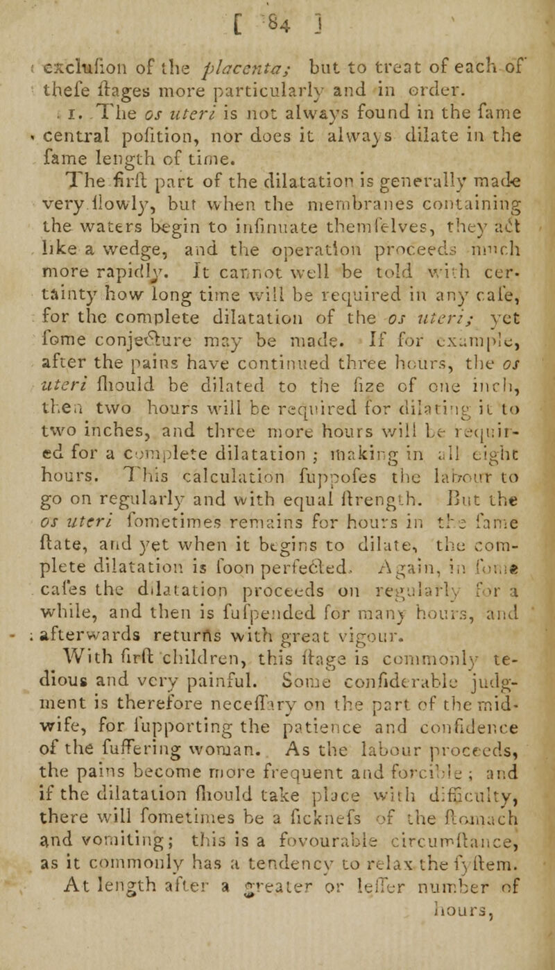 c.chiiion of the placenta; but to treat of each of thefe ftages more particularly and in order. . i. The os uteri is not always found in the fame » central pofition, nor does it always dilate in the fame length of time. The firlt part of the dilatation is generally made very How ly, but when the membranes containing the waters begin to insinuate theml'elves, they it01 like a wedge, and the operation proceed.-; much more rapidlv. It cannot well be told with cer- tainty how long time will be required in any cafe, for the complete dilatation of the os uteri; yet feme conje&ure may be made. If for example, after the pains have continued three hours, the os uteri fliould be dilated to the fize cf one inch, then two hours will be required for dilating it to two inches, and three more hours will b,e requir- ed for a complete dilatation ; making in all eight hours. This calculation fuppofes the labour to go on regularly and with equal ftrength. But the os uteri fometimes remains for hours in the fame ftate, and yet when it begins to dilute, the com- plete dilatation is loon periecled, Again, in fonil cafes the dilatation proceeds on regularly fori while, and then is fufpended for man) hours, and ; afterwards returns with great vigour. With firft children, this ftaga is commonly te- dious and very painful. Some conjfiderable judg- ment is therefore neceffary on the part of the mid- wife, for fupporting the patience and confidence of the fuffering woman. As the labour proceeds, the pains become more frequent and forcible ; and if the dilatation fiiould take place with difficulty, there will fometimes be a ficknefs of the ftomach and vomiting; this is a fovouraMe circumftance, as it commonly has a tendency to relax the f) item. At length after a greater or lefler number of