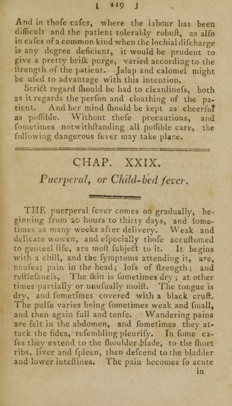 And in thofe cafes, where the labour has been difficult and the patient tolerably robuft, as alfo in cafes of a common kind when the lochial difcharge is any degree deficient, it would be prudent to give a pretty brifk purge, varied according to the ftrength of the patient. Jalap and calomel might be ui'ed to advantage with this intention. Stricl regard fhould be had to cleanlinefs, both as it regards the perfon and cloathing of the pa- tient. And her mind fhould be kept as cheerful as poflible. Without thefe precautions, and fometimes notwithstanding all poffible care, the following dangerous fever may take place. CHAP. XXIX. Puerperal, or Child-bed fever. THE puerperal fever comes on gradually, be- ginning from ao hours to thirty days, and lome- times as many weeks after delivery. Weak and delicate wowen, and efpecially thofe accuftomed to genteel life, are molt fubjecl to it. It begins with a chill, and the fymptoms attending it, are, naufea; pain in the head; lofs of ftrength ; and reftlefsnefs, The (kin is fometimes dry ; at other times partially or unufually moift. The tongue is dry, and fometimes covered with a black cruft. The pulfe varies being fometimes weak and fmall, and then again full and tenfe. Wandering pains are felt in the abdomen, and fometimes they at- tack the fides, refembling pleurify. In fome ca- fes they extend to the flioulder blade, to the fliort ribs, liver and fpleen, then defcend to the bladder and lower interlines. The pain becomes fo acute in