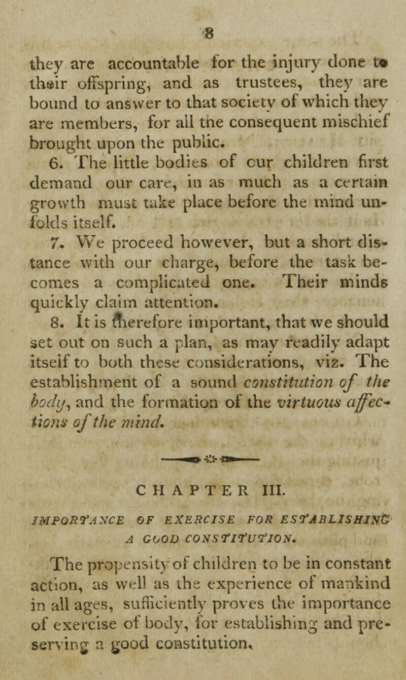 they arc accountable for the injury done t« thair offspring, and as trustees, they are bound to answer to that society of which they are members, for ail tne consequent mischief brought upon the public. 6. The little bodies of cur children first demand our care, in as much as a certain growth must take place before the mind un- folds itself. 7. We proceed however, but a short dis- tance with our charge, before the task be- comes a complicated one. Their minds quickly claim attention. 8. It is therefore important, that we should set out on such a plan, as mav readily adapt itself to both these considerations, viz. The establishment of a sound constitution of the body, and the formation of the virtuous affec- tions of the mind. CHAPTER III. IMPORTANCE OF EXERCISE FOR ESfABLISHIlft A GOOD CONSTltUTlON. The propensity of children to be in constant action, as well as the experience of mankind in all ages, sufficiently proves the importance of exercise of body, for establishing and pre- serving a good constitution.