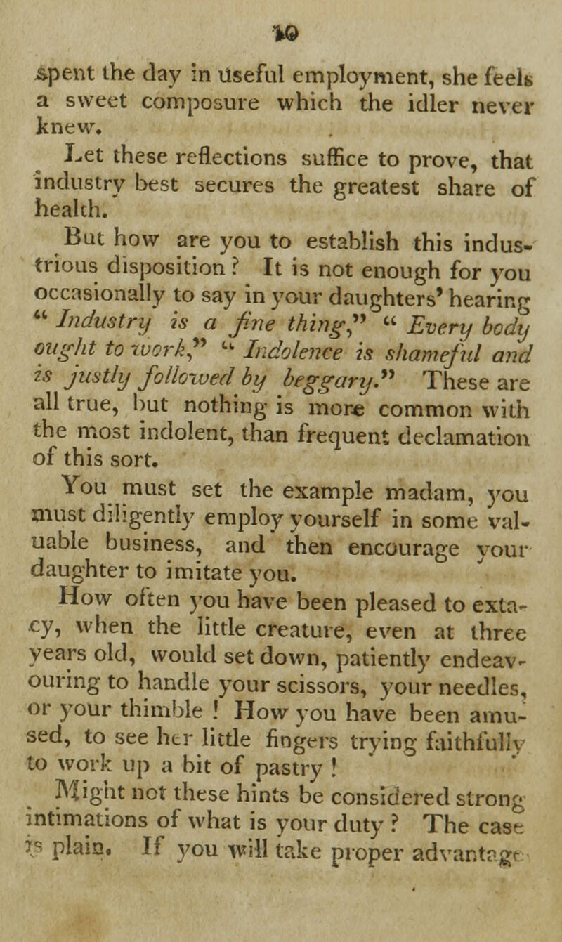 19 spent the day in Useful employment, she feels a sweet composure which the idler never knew. Let these reflections suffice to prove, that industry best secures the greatest share of heakh. But how are you to establish this indus- trious disposition ? It is not enough for you occasionally to say in your daughters' hearing  Industry is a fine thing, « Every body might to work? * Indolence is shameful and is justly followed by beggary. These are all true, but nothing is more common with the most indolent, than frequent declamation of this sort. You must set the example madam, j'ou must diligently employ yourself in some val- uable business, and then encourage your daughter to imitate you. How often you have been pleased to exta- cy, when the little creature, even at three years old, would set down, patiently endear ouring to handle your scissors, your needles, or your thimble ! How you have been amu- sed, to see her little fingers trying faithfully to work up a bit of pastry ! Might not these hints be considered strong intimations of what is your duty ? The cast re plain. If you will take proper advantage