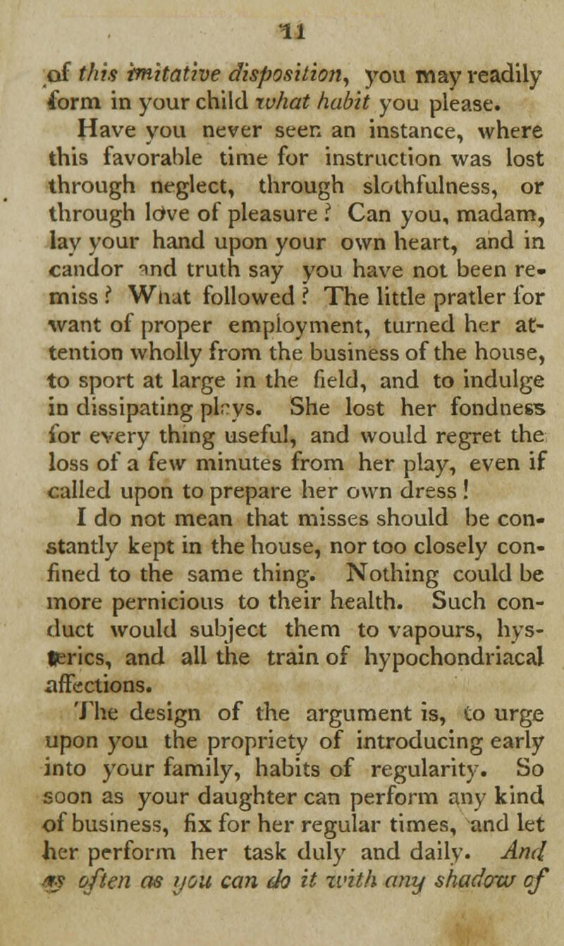 of this imitative disposition, you may readily form in your child what habit you please. Have you never seen an instance, where this favorable time for instruction was lost through neglect, through slothfulness, or through loVe of pleasure I Can you, madam, lay your hand upon your own heart, and in candor ^ind truth say you have not been re- miss 1 Wtiat followed ? The little pratler for want of proper employment, turned her at- tention wholly from the business of the house, to sport at large in the field, and to indulge in dissipating plrys. She lost her fondness for every thing useful, and would regret the loss of a few minutes from her play, even if called upon to prepare her own dress ! I do not mean that misses should be con- stantly kept in the house, nor too closely con- fined to the same thing. Nothing could be more pernicious to their health. Such con- duct would subject them to vapours, hys- terics, and all the train of hypochondriacal affections. The design of the argument is, to urge upon you the propriety of introducing early into your family, habits of regularity. So soon as your daughter can perform any kind of business, fix for her regular times, and let her perform her task duly and daily. And ■fs often as you can do it xvith any shadow of