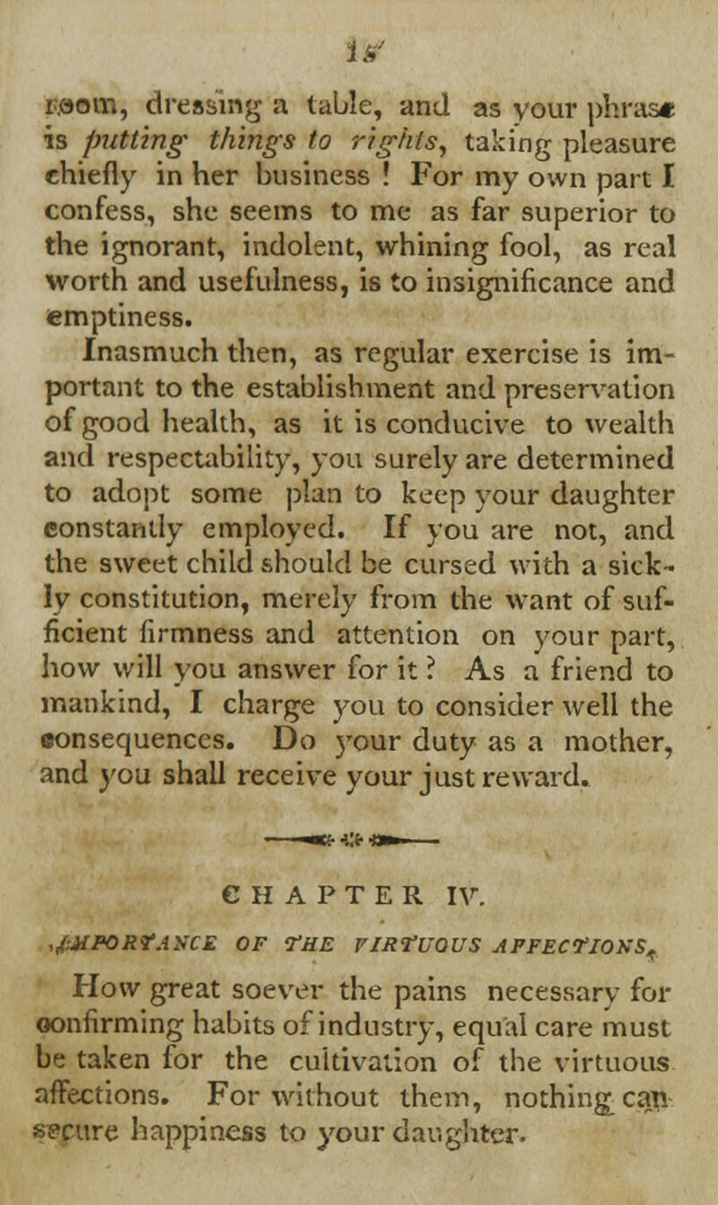 Mom, dressing a table, and as your phrase is putting things to rights, taking pleasure chiefly in her business ! For my own part I confess, she seems to me as far superior to the ignorant, indolent, whining fool, as real worth and usefulness, is to insignificance and emptiness. Inasmuch then, as regular exercise is im- portant to the establishment and preservation of good health, as it is conducive to wealth and respectability, you surely are determined to adopt some plan to keep your daughter constantly employed. If you are not, and the sweet child should be cursed with a sick- ly constitution, merely from the want of suf- ficient firmness and attention on your part, how will you answer for it ? As a friend to mankind, I charge you to consider well the consequences. Do )*our duty as a mother, and you shall receive your just reward. CHAPTER IV. ,,(:JiPORr.iNCE OF THE VIRTUOUS AFFECTIONS,. How great soever the pains necessary for confirming habits of industry, equal care must be taken for the cultivation of the virtuous affections. For without them, nothing can secure happiness to your daughter.