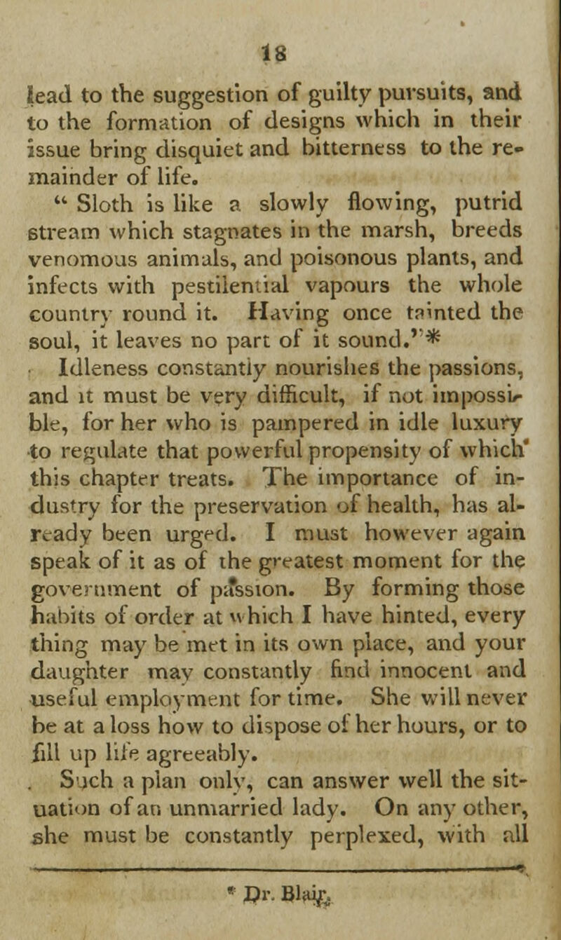 lead to the suggestion of guilty pursuits, and to the formation of designs which in their issue bring disquiet and bitterness to the re- mainder of life.  Sloth is like a slowly flowing, putrid stream which stagnates in the marsh, breeds venomous animals, and poisonous plants, and infects with pestilential vapours the whole country round it. Having once tainted the soul, it leaves no part of it sound.r* Idleness constantly nourishes the passions, and it must be very difficult, if not impossi- ble, for her who is pampered in idle luxury to regulate that powerful propensity of which this chapter treats. The importance of in- dustry for the preservation of health, has al- ready been urged. I must however again speak of it as of the greatest moment for the government of pa*ssion. By forming those habits of order at *\ hich I have hinted, every thing may be met in its own place, and your daughter mav constantly find innocent and useful employment for time. She will never be at a loss how to dispose oi her hours, or to fill up life agreeably. Such a plan onlv, can answer well the sit- uation of an unmarried lady. On any other, she must be constantly perplexed, with all • Dr. BlHi£