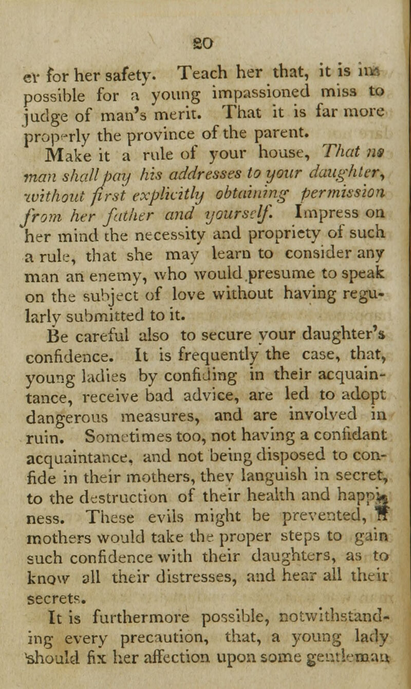 so ev for her safety. Teach her that, it is im possible for a young impassioned miss to judge of man's merit. That it is far more properly the province of the parent. Make it a rule of your house, That ns man shall pay his addresses to your daughter, •without prst explicitly obtaining permission from her father and yourself. Impress on her mind the necessity and propriety of such a rule, that she may learn to consider any man an enemy, who would.presume to speak on the subject of love without having regu- larly submitted to it. Be careful also to secure your daughter's confidence. It is frequently the case, that, young ladies by confiding in their acquain- tance, receive bad advice, are led to adopt dangerous measures, and are involved in ruin. Sometimes too, not having a confidant acquaintance, and not being disposed to con- fide in their mothers, thev languish in secret, to the destruction of their health and happ& ness. These evils might be prevented, W mothers would take the proper steps to gain such confidence with their daughters, as to know all their distresses, and hear all their secrets. It is furthermore possible, notwithstand- ing every precaution, that, a young lady should fix her affection upon some gentleman