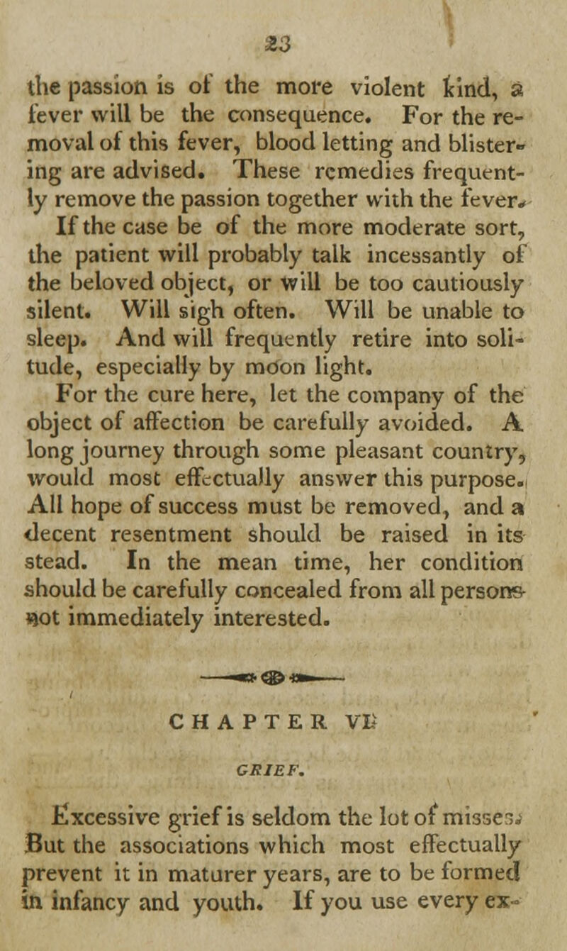 the passion is of the more violent kind, a fever will be the consequence. For the re- moval of this fever, blood letting and blister- ing are advised. These remedies frequent- ly remove the passion together with the fever* If the case be of the more moderate sort, the patient will probably talk incessantly of the beloved object, or will be too cautiously silent. Will sigh often. Will be unable to sleep. And will frequently retire into soli- tude, especially by moon light. For the cure here, let the company of the object of affection be carefully avoided. A long journey through some pleasant country, would most effectually answer this purpose.\ All hope of success must be removed, and a decent resentment should be raised in its stead. In the mean time, her condition should be carefully concealed from all persons- «ot immediately interested. CHAPTER VB GRIEF. Excessive grief is seldom the lot of misses. But the associations which most effectually prevent it in maturer years, are to be formed in infancy and youth. If you use every ex -