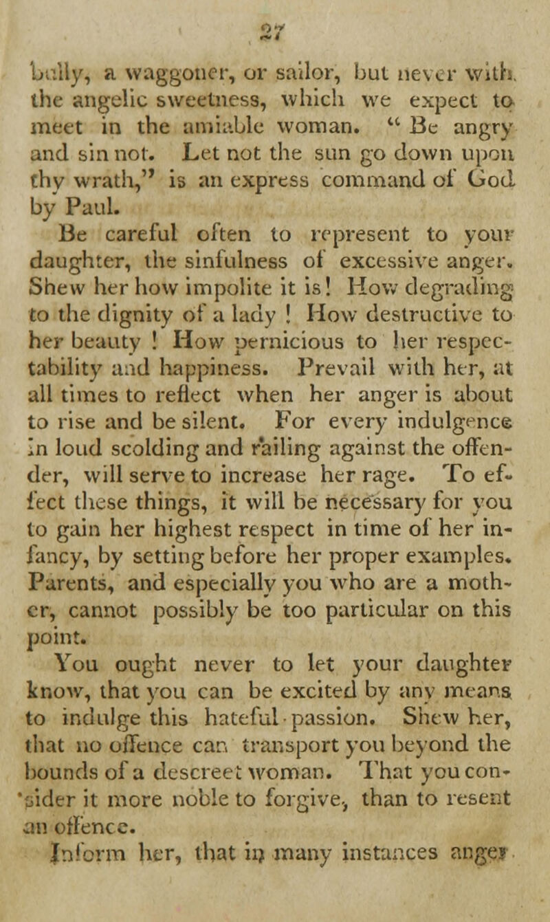 bully, a waggoner, or sailor, but never with, the angelic sweetness, which we expect to meet in the amiable woman.  Be angry and sin not. Let not the sun go down upon thv wrath, is an express command of God by Paul. Be careful often to represent to your daughter, the sinfulness of excessive anger. Shew her how impolite it is! How degrading to the dignity of a lady ! How destructive to her beauty ! How pernicious to her respec- tability and happiness. Prevail with her, at all times to reflect when her anger is about to rise and be silent. For every indulgence In loud scolding and railing against the offen- der, will serve to increase her rage. To ef- fect these things, it will be necessary for you to gain her highest respect in time of her in- fancy, by setting before her proper examples. Parents, and especially you who are a moth- er, cannot possibly be too particular on this point. You ought never to let your daughter know, that you can be excited by any means to indulge this hateful passion. Shew her, that no offence car. transport you beyond the bounds of a descreet woman. That you con- sider it more noble to forgive-, than to resent an offence. Inform her, that in many instances angei