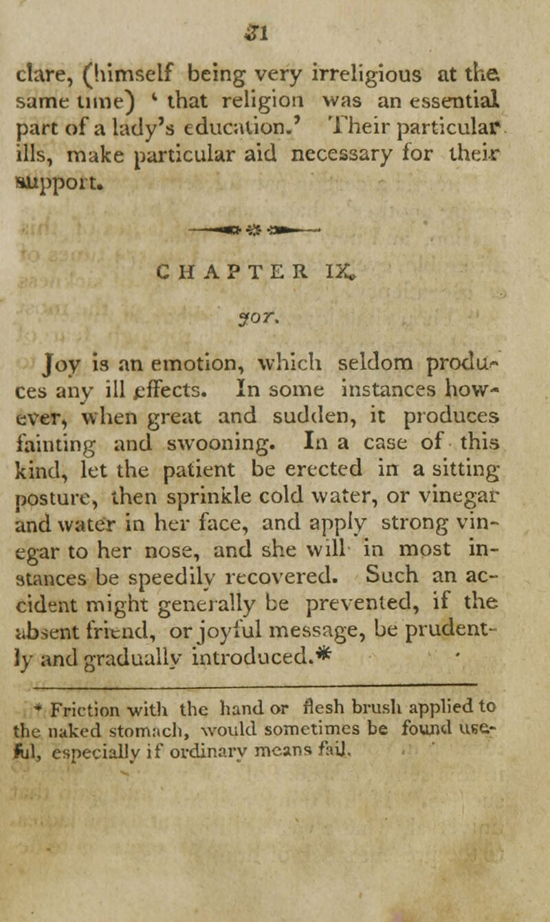 ctare, (himself being very irreligious at the same lime) ' that religion was an essential part of a lady's education.' Their particular ills, make particular aid necessary for their support. CHAPTER IX* ?or. Joy is an emotion, which seldom produ- ces any ill effects. In some instances how- ever, when great and sudden, it produces fainting and swooning. In a case of this kind, let the patient be erected in a sitting- posture, then sprinkle cold water, or vinegar and water in her face, and apply strong vin- egar to her nose, and she will in most in- stances be speedily recovered. Such an ac- cident might generally be prevented, if the absent fritnd, or joyful message, be prudent- ly and gradually introduced.* * Friction with the hand or flesh brush applied to the naked stomach, would sometimes be found use- fil, especially if ordinary means fail.