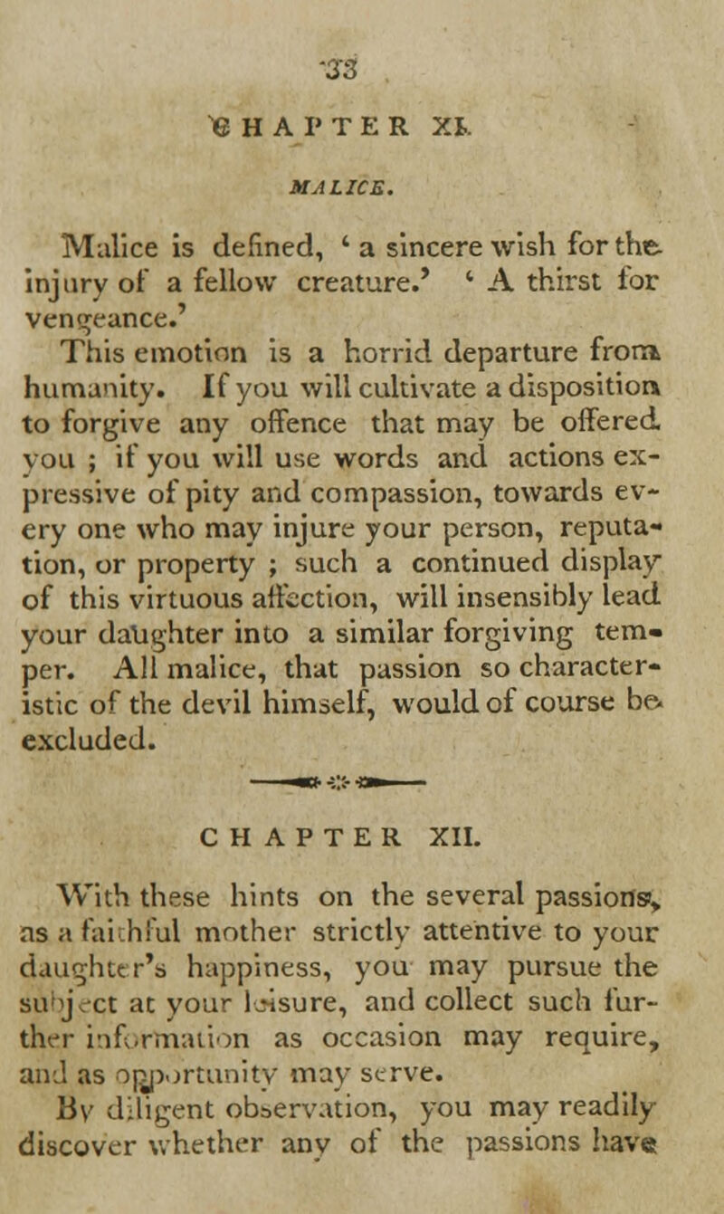 S3 CHAPTER XI. MA LICE. Malice is defined, ' a sincere wish for the injury of a fellow creature.* * A thirst for vengeance.' This emotion is a horrid departure frora humanity. If you will cultivate a disposition to forgive any offence that may be offered vou ; if you will use words and actions ex- pressive of pity and compassion, towards ev- ery one who may injure your person, reputa- tion, or property ; such a continued display of this virtuous affection, will insensibly lead your daughter into a similar forgiving tem- per. All malice, that passion so character- istic of the devil himself, would of course be. excluded. CHAPTER XII. With these hints on the several passions% as a faithful mother strictly attentive to your daughter's happiness, you may pursue the subject at your leisure, and collect such fur- ther information as occasion may require, and as opportunity may serve. By diligent observation, you may readily discover whether any of the passions have