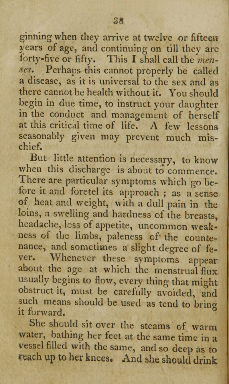 ginning when they arrive at twelve or fifteen years of age, and continuing on till they arc forty-five or fifty. This I shall call the men- ses. Perhaps this cannot properly be called a disease, as it is universal to the sex and as there cannot be health without it. You should begin in due time, to instruct your daughter in the conduct and management of herself at this critical time of life. A few lessons seasonably given may prevent much mis- chief. But little attention is necessary, to know when this discharge is about to* commence. There are particular symptoms which go be- fore it and foretel its approach ; as a sense of heat and weight, with a dull pain in the loins, a swelling and hardness of the breasts, headache, loss of appetite, uncommon weak- ness of the limbs, paleness of the counte- nance, and sometimes a slight degree of fe- ver. Whenever these symptoms appear about the age at which the menstrual flux usually begins to flow, every thing that might obstruct it, must be carefully avoided, and such means should be used as tend to bring it forward. She should sit over the steams of warm water, bathing her feet at the same time in a vessel filled with the same, and so deep as to reach up to her knees. And she should drink