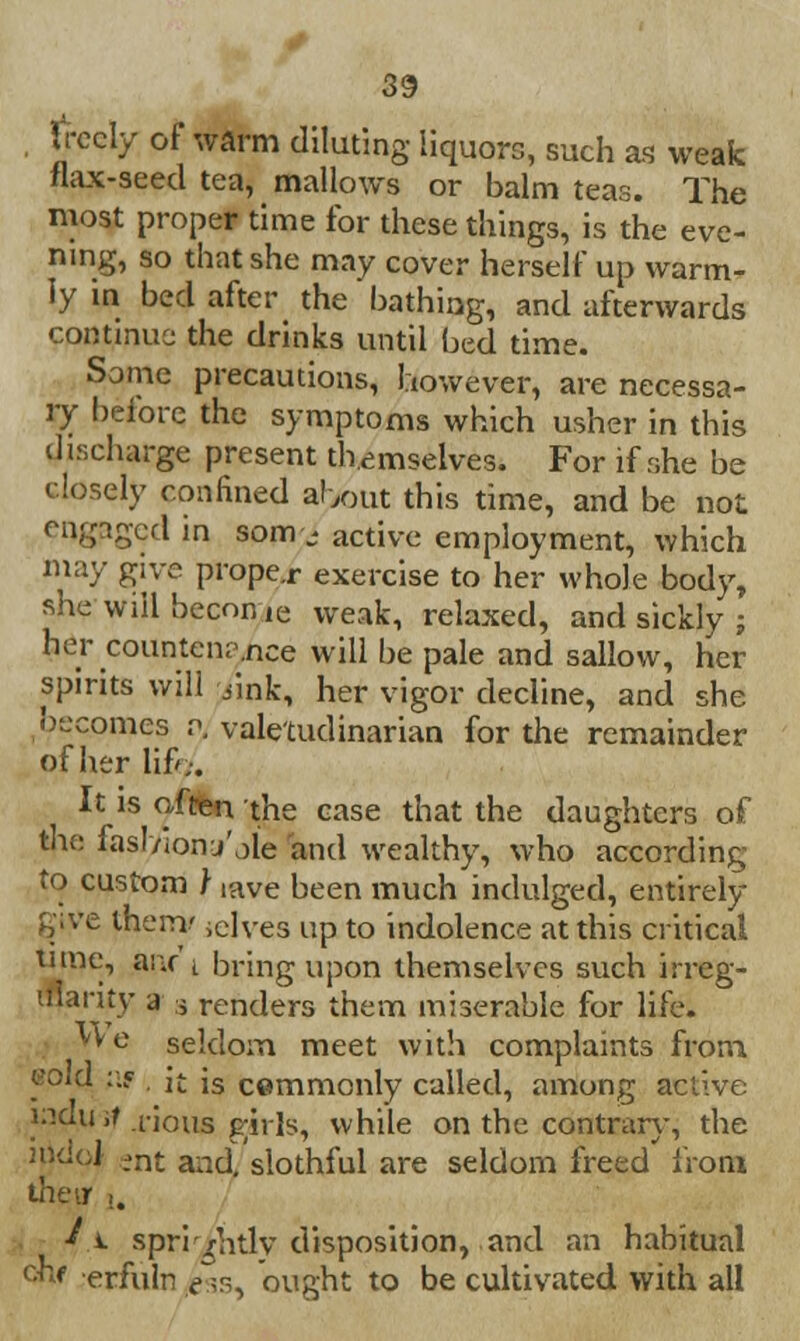 freely of warm diluting liquors, such as weak flax-seed tea, mallows or balm teas. The most proper time for these things, is the eve- ning, so that she may cover herself up warm- ly in bed after the bathing, and afterwards continue the drinks until bed time. Some precautions, however, are necessa- ry before the symptoms which usher in this discharge present themselves. For if she be closely confined about this time, and be not engaged in som- active employment, which may give proper exercise to her whole body, she will become weak, relaxed, and sickly ; her countenance will be pale and sallow, her spirits will /ink, her vigor decline, and she becomes v. valetudinarian for the remainder of her lift,-. It is often the case that the daughters of the lasl/ionj'oie and wealthy, who according to custom } iave been much indulged, entirely gtye them',elves up to indolence at this critical tune, anr i bring upon themselves such irreg- '.ilanty a j renders them miserable for life. '•'e seldom meet with complaints from raid a? it is cemmonly called, among active indujf .rious girls, while on the contrary, the moid »nt and, slothful are seldom freed from their .. ■* i. spri/ntlv disposition, and an habitual ckf erfuln ^s, ought to be cultivated with all