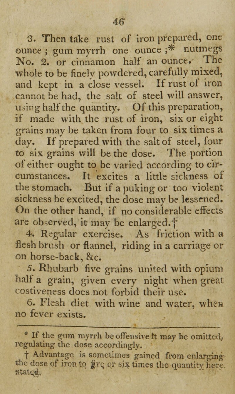 46* 3. Then take rust of iron prepared, one ounce ; gum myrrh one ounce ;* nutmegs No. 2. or cinnamon half an ounce. The whole to be finely powdered, carefully mixed, and kept in a close vessel. If rust of iron cannot be had, the salt of steel will answer, Using half the quantity. Of this preparation, if made with the rust of iron, six or eight grains may be taken from four to six times a day. If prepared with the salt of steel, four to six grains will be the dose. The portion of either ought to be varied according to cir- cumstances. It excites a little sickness of the stomach. But if a puking or too violent sickness be excited, the dose may be lessened. On the other hand, if no considerable effects are observed, it may be enlarged.•} 4. Regular exercise. As friction with a flesh brush or flannel, riding in a carriage or on horse-back, &c. 5. Rhubarb five grains united with opium half a grain, given every night when great costiveness does not forbid their use. 6. Flesh diet with wine and water, whe» no fever exists. * If the gum myrrh be offensive ft may be omitted., regulating' the dose accordingly. f Advantage is sometimes gained from enlarging the dose of iron to five, i<r sjx times the quantity here. stated.