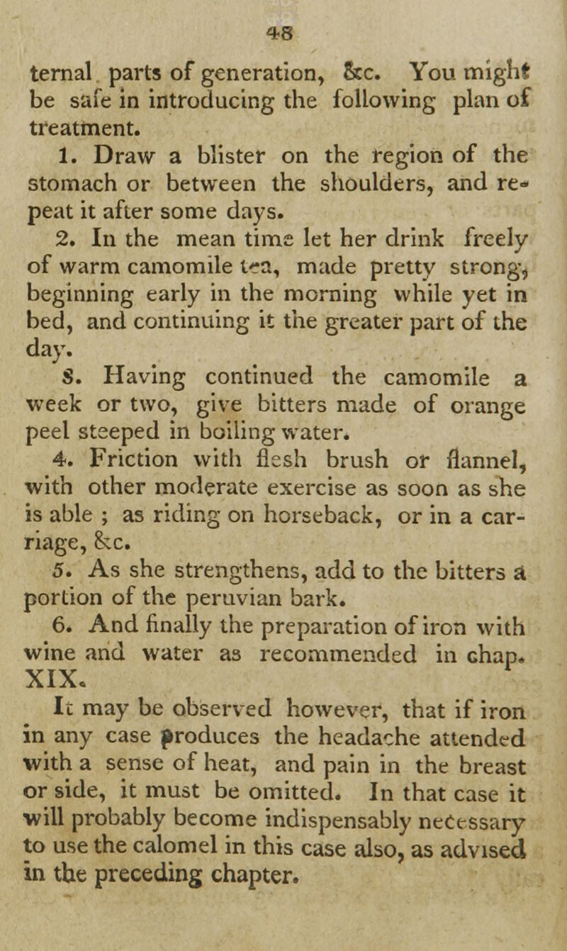 ternal parts of generation, &c. You might be safe in introducing the following plan of treatment. 1. Draw a blister on the region of the stomach or between the shoulders, and re- peat it after some days. 2. In the mean time let her drink freely of warm camomile t^a, made pretty strong, beginning early in the morning while yet in bed, and continuing it the greater part of the day. S. Having continued the camomile a week or two, give bitters made of orange peel steeped in boiling water. 4. Friction with flesh brush or flannel, with other moderate exercise as soon as she is able ; as riding on horseback, or in a car- riage, he. 5. As she strengthens, add to the bitters A portion of the peruvian bark. 6. And finally the preparation of iron with wine and water as recommended in chap. XIX. It may be observed however, that if iron in any case produces the headache attended with a sense of heat, and pain in the breast or side, it must be omitted. In that case it will probably become indispensably necessary to use the calomel in this case also, as advised in the preceding chapter.