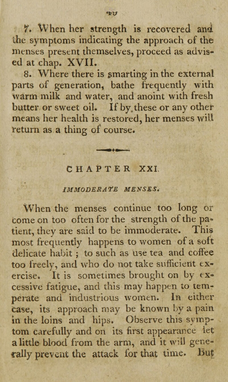 7. When her strength is recovered and the symptoms indicating the approach of the menses present themselves, proceed as advis- ed at chap. XVII. 8. Where there is smarting in the external parts of generation, bathe frequently with warm milk and water, and anoint with fresh butter or sweet oil. If by. these or any other means her health is restored, her menses will return as a thing of course. CHAPTER XXI. IMMODERATE MENSES. When the menses continue too long or come on too often for the strength of the pa* tient, they are said to be immoderate. This most frequently happens to women of a soft delicate habit ; to such as use tea and coffee too freely, and who do not take sufficient ex- ercise. It is sometimes brought on by <ex- cessive fatigue, and this may happen to tem- perate and industrious women. In either case, its approach may be known by a pain in the loins and hips. Observe this symp- tom carefully and on its first appearance let a little blood from the arm, and it will gene- rally prevent the attack for that time, but