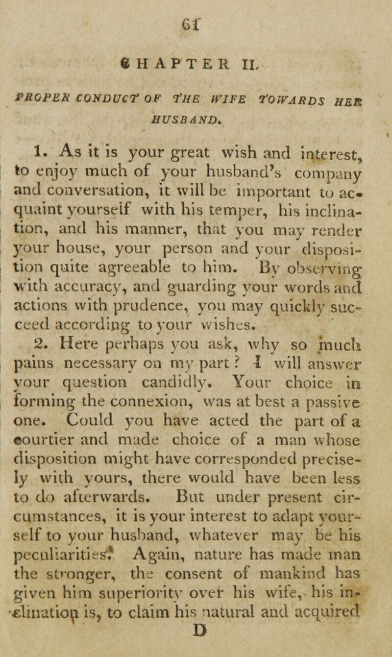 CHAPTER II. PROPER CONDUCT OF THE WIFE TOWARDS HER HUSBAND. 1. As it is your great wish and interest, to enjoy much of your husband's company and conversation, it will be important to ac- quaint yourself with his temper, his inclina- tion, and his manner, that you may render your house, your person and your disposi- tion quite agreeable to him. 13v observing with accuracy, and guarding your words and actions with prudence, you may quickly suc- ceed according to your wishes. 2. Here perhaps you ask, why so much pains necessary on my part ? I will answer your question candidly. Your choice in forming the connexion, was at best a passive one. Could you have acted the part of a ©ourtier and made choice of a man whose disposition might have corresponded precise- ly with yours, there would have been less to do afterwards. But under present cir- cumstances, it is your interest to adapt your- self to your husband, whatever may be his peculiarities? Again, nature has made man the stronger, the consent of mankind has given him superiority over his wife, his in- clination is, to claim his natural and acquired