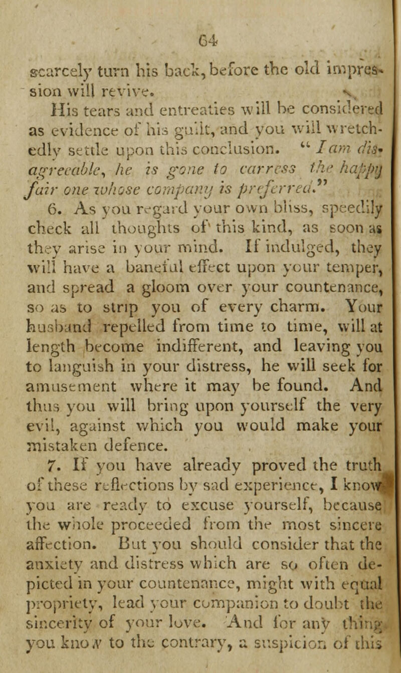 scarcely turn his back,before the old impres- sion will revive. His tears and entreaties will be considered as evidence of his guilt, and you will wretch- edly settle upon this conclusion.  lam dis* agreeable, he is gone to carress the happfr fair one whose company is preferred 6. As you regard your own bliss, speedily check all thoughts of this kind, as soon as they arise in your mind. II indulged, they will have a baneful effect upon your temper, and spread a gloom over your countenance, so as to strip you of every charm. Your fousixin:.! repelled from time to time, will at length become indifferent, and leaving you to languish in your distress, he will seek for amusement where it may be found. And thus you will bring upon yourself the very evil, against which you would make your mistaken defence. 7. If you have already proved the truth of these reflections by sad experience, I kno\v3 you are ready to excuse yourself, because the whole proceeded from the most sincere affection. But you should consider that the anxiety and distress which are so often de- picted in your countenance, might with equal propriety, lead your companion to doubt the sincerity of your love. And for any tl you knoA' to the contrary, a suspicion of this