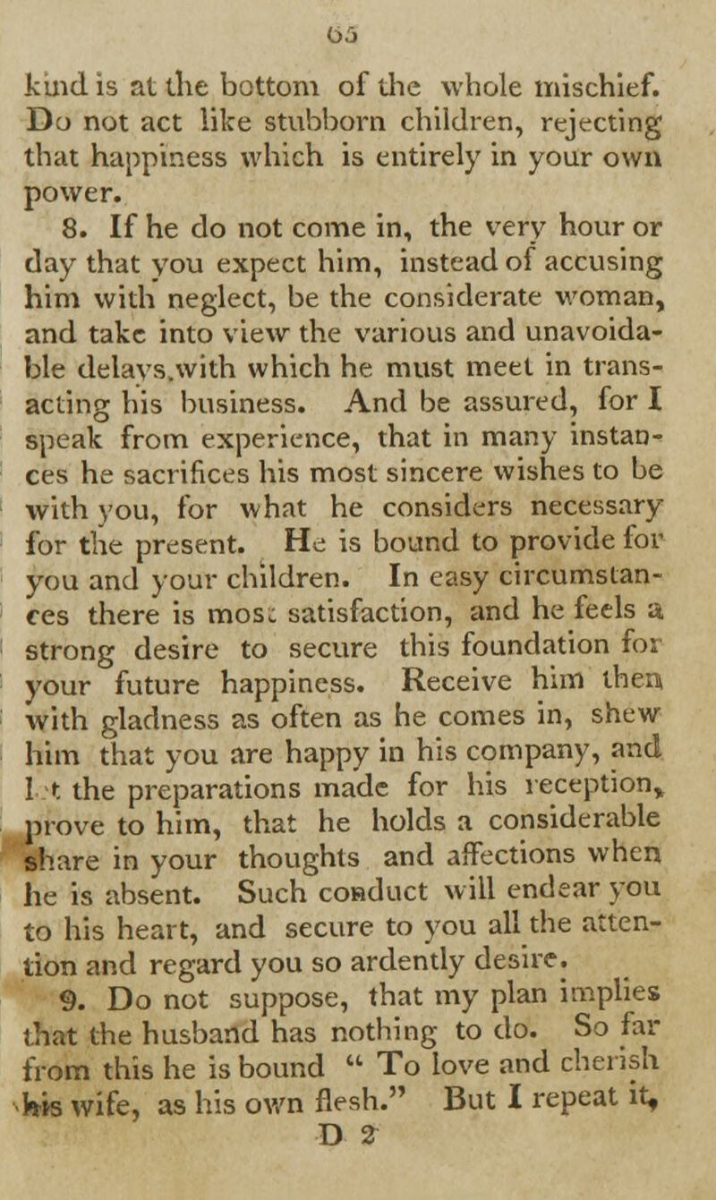 t>5 kind is at the bottom of die whole mischief. Do not act like stubborn children, rejecting that happiness which is entirely in your own power. 8. If he do not come in, the very hour or day that you expect him, instead of accusing him with neglect, be the considerate woman, and take into view the various and unavoida- ble delavs.with which he must meet in trans- acting his business. And be assured, for I speak from experience, that in many instan- ces he sacrifices his most sincere wishes to be with you, for what he considers necessary for the present. He is bound to provide for you and your children. In easy circumstan- ces there is mos: satisfaction, and he feels a strong desire to secure this foundation for your future happiness. Receive him then with gladness as often as he comes in, shew him that you are happy in his company, and I t the preparations made for his reception, prove to him, that he holds a considerable share in your thoughts and affections when he is absent. Such coiaduct will endear you to his heart, and secure to you all the atten- tion and regard you so ardently desire. 9. Do not suppose, that my plan implies that the husband has nothing to do. So far from this he is bound  To love and cherish hh wife, as his own flesh. But I repeat it,