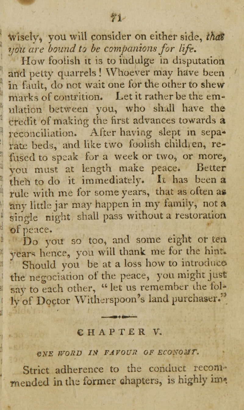 n wisely* you will consider on either side, theft i;oxi are bound to be companions for life. How foolish tt is to indulge in deputation and petty quarrels! Whoever may have been in fault, do not wait one for the other to shew marks of contrition. Let it rather be the em- ulation between you, who shall have the credit of making the first advances towards a reconciliation. After having slept m sepa* rate beds, and like two foolish child; en, re- fused to speak fur a week or two, or more, you must at length make peace. Better then to do it immediately. It ha3 been a rule with me for some years, that as often as any little jar may happen in my family, not a single night shall pass without a restoration of peace. Do you so too, and some eight or ten years hence, you will thank me for the hint. Should you be at a loss how to introduce, the negotiation of the peace, you might just say to each other,  let us remember the fol* 1v of Doctor With ji spoon's land purchaser. CHAPTER V. CiV£ WORD lit FAVOUR OF ECONOSir. Strict adherence to the conduct recom- mended in tile former chapters, is highly im«