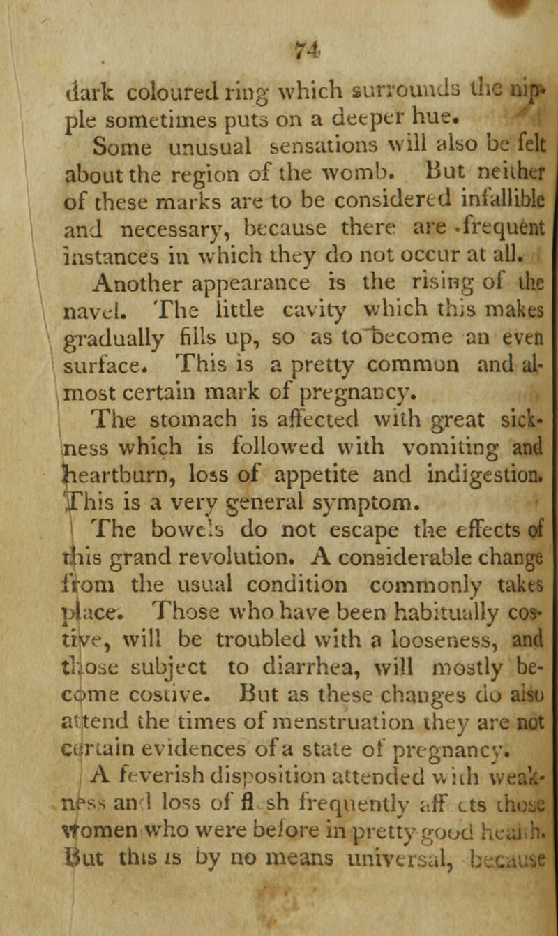 dark coloured ring which surrounds ill pie sometimes puts on a deeper hue. Some unusual sensations will also be felt about the region of the womb. But neiiher of these marks are to be considered infallible and necessary, because there are .frequent instances in which they do not occur at all. Another appearance is the rising of the navel. The little cavity which this makes gradually fills up, so as to~t>ecome an even surface. This is a pretty common .and al- most certain mark of pregnancy. The stomach is affected with great sick- ness which is followed with vomiting and ^eartburn, loss of appetite and indigestion. 'This is a very general symptom. \ The bowels do not escape the effects of this grand revolution. A considerable change from the usual condition commonly takes place. Those who have been habitually cos- tive, will be troubled with a looseness, and fliose subject to diarrhea, will mostly be- come costive. But as these changes ciu also a'tend the times of menstruation they are not certain evidences of a state of pregnancy. A feverish disposition attended vviih weak- ness an 1 loss of fl sh frequently aff cts ihose women who were beiore in pretty good ! But this is by no means universal, L