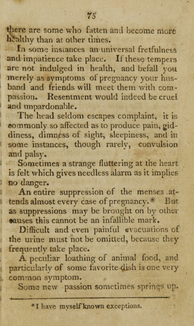 h^nlthy than at other times. 1a some instances an universal fretfulness and impatience take place. If these tempers are not indulged in health, and befall you merely as symptoms of pregnancy your hus- band and friends will meet them with com- passion. Resentment would indeed be cruel : and unpardonable. The head seldom escapes complaint, it is I commonly so affected as to produce pain, gid- diness, dimn/fcss of sight, sleepiness, and in i some instances, though rarely, convulsion and palsy. Sometimes a strange fluttering at the heart is felt which gives needless alarm as it implies I no danger. i An entire suppression of the menses, at- I tends almost every case of pregnancy.* But . as suppressions may be brought on by other •auses this cannot be an infallible mark. Difficult and even painful evacuations of I the urine must not be omitted, because they I frequently take place. A peculiar loathing of animal food, and I particularlv of some favorite dish is one very common symptom. Some new passion sometimes springs up. *I have myself known exceptions.